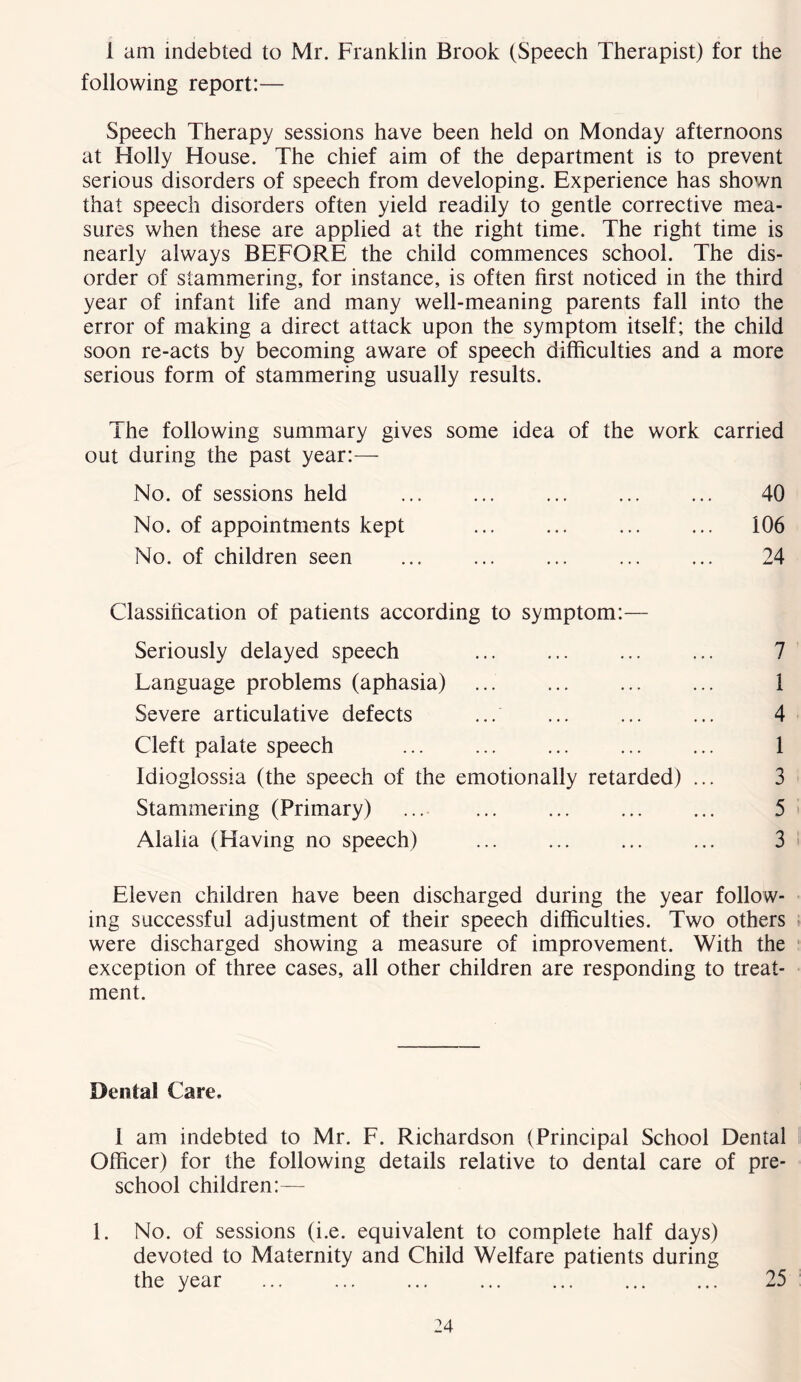 1 am indebted to Mr. Franklin Brook (Speech Therapist) for the following report:— Speech Therapy sessions have been held on Monday afternoons at Holly House. The chief aim of the department is to prevent serious disorders of speech from developing. Experience has shown that speech disorders often yield readily to gentle corrective mea- sures when these are applied at the right time. The right time is nearly always BEFORE the child commences school. The dis- order of stammering, for instance, is often first noticed in the third year of infant life and many well-meaning parents fall into the error of making a direct attack upon the symptom itself; the child soon re-acts by becoming aware of speech difficulties and a more serious form of stammering usually results. ihe following summary gives some idea of the work carried out during the past year:— No. of sessions held No. of appointments kept No. of children seen 40 106 24 Classification of patients according to symptom:— Seriously delayed speech ... ... ... ... 7 Language problems (aphasia) 1 Severe articulative defects ... ... ... ... 4 Cleft palate speech ... 1 Idioglossia (the speech of the emotionally retarded) ... 3 Stammering (Primary) ... ... ... ... ... 5 Alalia (Having no speech) ... ... ... ... 3 Eleven children have been discharged during the year follow- ing successful adjustment of their speech difficulties. Two others were discharged showing a measure of improvement. With the exception of three cases, all other children are responding to treat- ment. Dental Care. 1 am indebted to Mr. F. Richardson (Principal School Dental Officer) for the following details relative to dental care of pre- school children:— 1. No. of sessions (i.e. equivalent to complete half days) devoted to Maternity and Child Welfare patients during the year ... 25