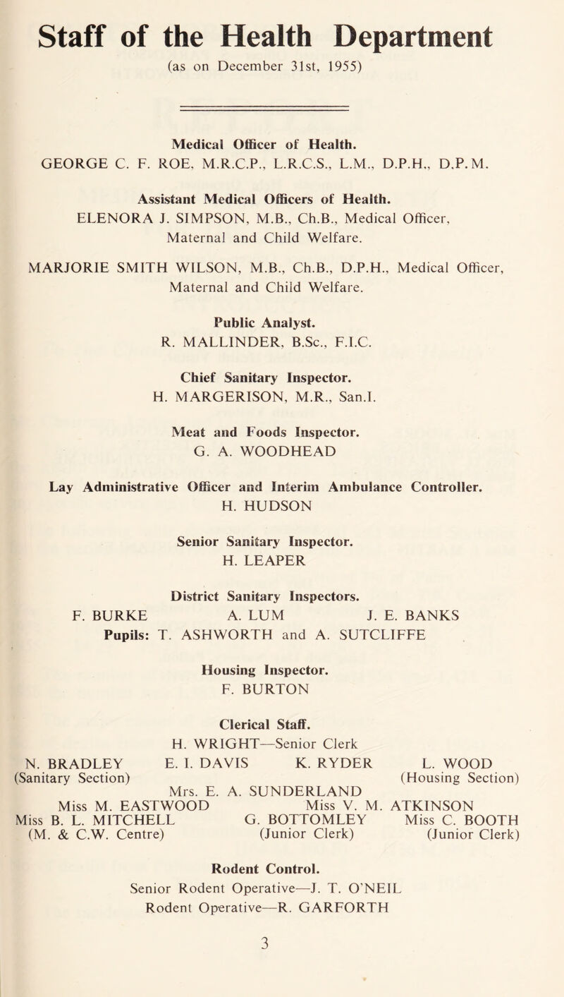 Staff of the Health Department (as on December 31st, 1955) Medical Officer of Health. GEORGE C. F. ROE, M.R.C.P., L.R.C.S., L.M., D.P.H,, D.P.M. Assistant Medical Officers of Health. ELENORA J. SIMPSON, M.B., Ch.B., Medical Officer, Maternal and Child Welfare. MARJORIE SMITH WILSON, M.B., Ch.B., D.P.H., Medical Officer, Maternal and Child Welfare. Public Analyst. R. MALLINDER, B.Sc., F.I.C. Chief Sanitary Inspector. H. MARGERISON, M.R., San.I. Meat and Foods Inspector. G. A. WOODHEAD Lay Administrative Officer and Interim Ambulance Controller. H. HUDSON Senior Sanitary Inspector. H. LEAPER District Sanitary Inspectors. F. BURKE A. LUM J. E. BANKS Pupils: T. ASHWORTH and A. SUTCLIFFE Housing Inspector. F. BURTON Clerical Staff. H. WRIGHT—Senior Clerk N. BRADLEY E. I. DAVIS K. RYDER L. WOOD (Sanitary Section) (Housing Section) Mrs. E. A. SUNDERLAND Miss M. EASTWOOD Miss V. M. ATKINSON Miss B. L. MITCHELL G. BOTTOMLEY Miss C. BOOTH (M. & C.W. Centre) (Junior Clerk) (Junior Clerk) Rodent Control. Senior Rodent Operative—J. T. O’NEIL Rodent Operative—R. GARFORTH