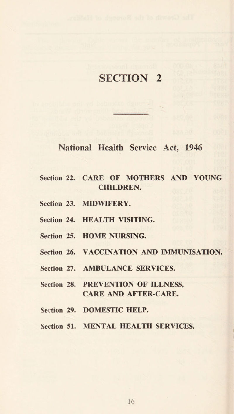 SECTION 2 National Health Service Act, 1946 Section 22. CARE OF MOTHERS AND YOUNG CHILDREN. Section 23. MIDWIFERY. Section 24. HEALTH VISITING. Section 25. HOME NURSING. Section 26. VACCINATION AND IMMUNISATION. Section 27. AMBULANCE SERVICES. Section 28. PREVENTION OF ILLNESS, CARE AND AFTER-CARE. Section 29. DOMESTIC HELP. Section 51. MENTAL HEALTH SERVICES.