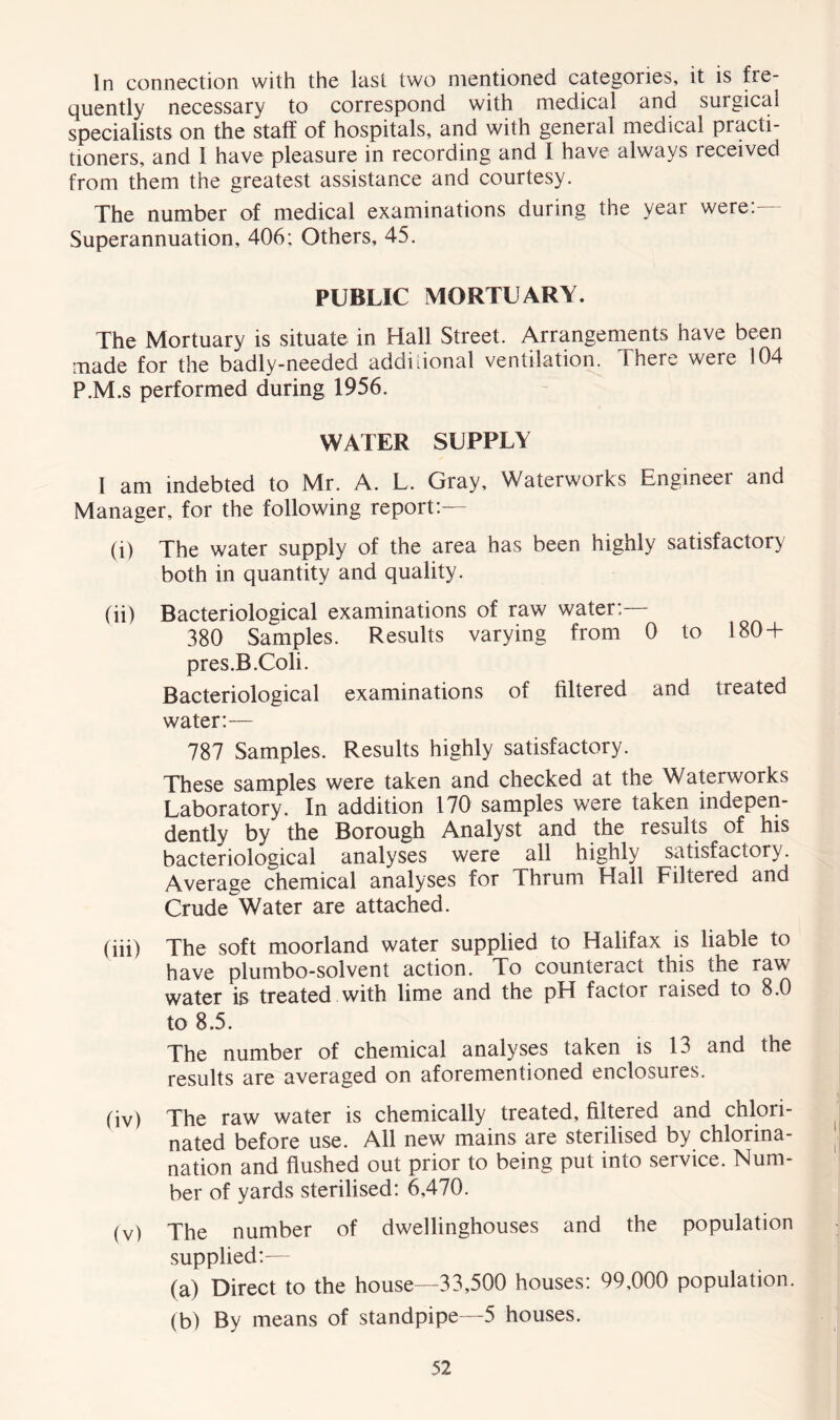 In connection with the last two mentioned categories, it is fre- quently necessary to correspond with medical and surgical specialists on the staff of hospitals, and with general medical practi- tioners, and 1 have pleasure in recording and l have always received from them the greatest assistance and courtesy. The number of medical examinations during the year were:— Superannuation, 406; Others, 45. PUBLIC MORTUARY. The Mortuary is situate in Hall Street. Arrangements have been made for the badly-needed additional ventilation. There were 104 P.M.s performed during 1956. WATER SUPPLY I am indebted to Mr. A. L. Gray, Waterworks Engineer and Manager, for the following report:— (i) The water supply of the area has been highly satisfactory both in quantity and quality. (ii) Bacteriological examinations of raw water:— 380 Samples. Results varying from 0 to 180+ pres.B.Coli. Bacteriological examinations of filtered and treated water:— 787 Samples. Results highly satisfactory. These samples were taken and checked at the Waterworks Laboratory. In addition 170 samples were taken indepen- dently by the Borough Analyst and the results of his bacteriological analyses were all highly satisfactory. Average chemical analyses for Thrum Hall Filtered and Crude Water are attached. (iii) The soft moorland water supplied to Halifax is liable to have plumbo-solvent action. To counteract this the raw water is treated with lime and the pH factor raised to 8.0 to 8.5. The number of chemical analyses taken is 13 and the results are averaged on aforementioned enclosures. (iv) The raw water is chemically treated, filtered and chlori- nated before use. All new mains are sterilised by chlorina- nation and flushed out prior to being put into service. Num- ber of yards sterilised: 6,470. (v) The number of dwellinghouses and the population supplied:— (a) Direct to the house—33,500 houses: 99,000 population. (b) By means of standpipe—5 houses.