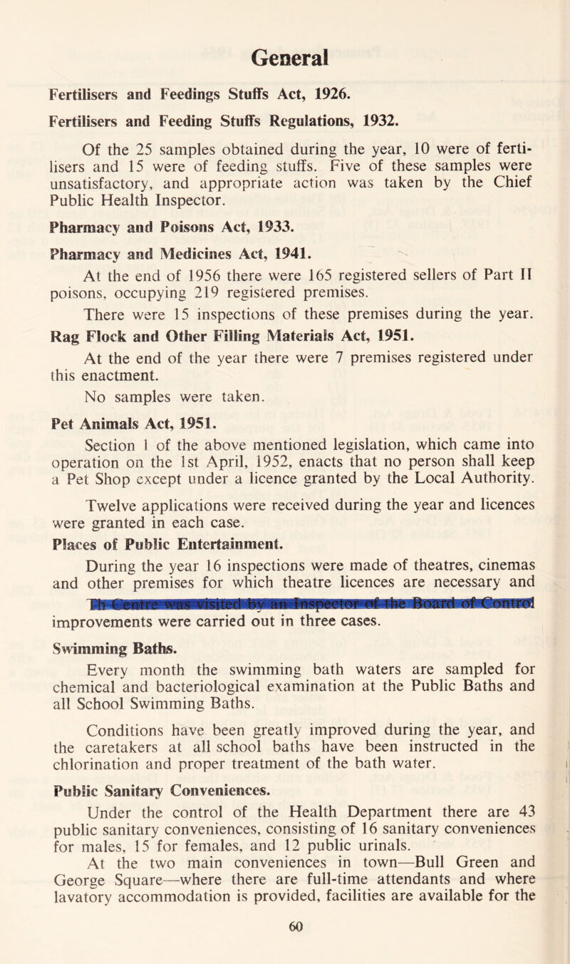 General Fertilisers and Feedings Stuffs Act, 1926. Fertilisers and Feeding Stuffs Regulations, 1932. Of the 25 samples obtained during the year, 10 were of ferti- lisers and 15 were of feeding stuffs. Five of these samples were unsatisfactory, and appropriate action was taken by the Chief Public Health Inspector. Pharmacy and Poisons Act, 1933. Pharmacy and Medicines Act, 1941. At the end of 1956 there were 165 registered sellers of Part II poisons, occupying 219 registered premises. There were 15 inspections of these premises during the year. Rag Flock and Other Filling Materials Act, 1951. At the end of the year there were 7 premises registered under this enactment. No samples were taken. Pet Animals Act, 1951. Section 1 of the above mentioned legislation, which came into operation on the 1st April, 1952, enacts that no person shall keep a Pet Shop except under a licence granted by the Local Authority. Twelve applications were received during the year and licences were granted in each case. Places of Public Entertainment. During the year 16 inspections were made of theatres, cinemas and other premises for which theatre licences are necessary and improvements were carried out in three cases. Swimming Baths. Every month the swimming bath waters are sampled for chemical and bacteriological examination at the Public Baths and all School Swimming Baths. Conditions have been greatly improved during the year, and the caretakers at all school baths have been instructed in the chlorination and proper treatment of the bath water. Public Sanitary Conveniences. Under the control of the Health Department there are 43 public sanitary conveniences, consisting of 16 sanitary conveniences for males, 15 for females, and 12 public urinals. At the two main conveniences in town—Bull Green and George Square—where there are full-time attendants and where lavatory accommodation is provided, facilities are available for the