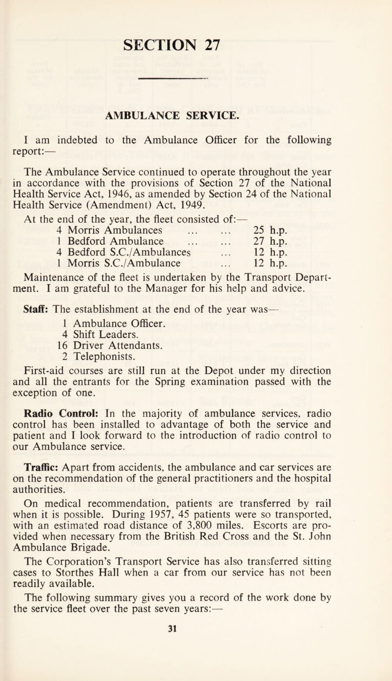 AMBULANCE SERVICE. I am indebted to the Ambulance Officer for the following report:— The Ambulance Service continued to operate throughout the year in accordance with the provisions of Section 27 of the National Health Service Act, 1946, as amended by Section 24 of the National Health Service (Amendment) Act, 1949. At the end of the year, the fleet consisted of:— 4 Morris Ambulances 1 Bedford Ambulance 4 Bedford S.C./Ambulances 1 Morris S.C./Ambulance 25 h.p. 27 h.p. 12 h.p. 12 h.p. Maintenance of the fleet is undertaken by the Transport Depart- ment. I am grateful to the Manager for his help and advice. Staff: The establishment at the end of the year was— 1 Ambulance Officer. 4 Shift Leaders. 16 Driver Attendants. 2 Telephonists. First-aid courses are still run at the Depot under my direction and all the entrants for the Spring examination passed with the exception of one. Radio Control: In the majority of ambulance services, radio control has been installed to advantage of both the service and patient and I look forward to the introduction of radio control to our Ambulance service. Traffic: Apart from accidents, the ambulance and car services are on the recommendation of the general practitioners and the hospital authorities. On medical recommendation, patients are transferred by rail when it is possible. During 1957, 45 patients were so transported, with an estimated road distance of 3,800 miles. Escorts are pro- vided when necessary from the British Red Cross and the St. John Ambulance Brigade. The Corporation’s Transport Service has also transferred sitting cases to Storthes Hall when a car from our service has not been readily available. The following summary gives you a record of the work done by the service fleet over the past seven years:—