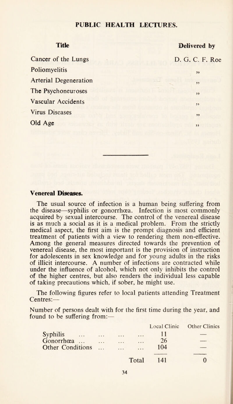 PUBLIC HEALTH LECTURES. Title Cancer of the Lungs Poliomyelitis Arterial Degeneration The Psychoneuroses Vascular Accidents Virus Diseases Old Age Delivered by D. G. C. F. Roe >> >> Venereal Diseases. The usual source of infection is a human being suffering from the disease—syphilis or gonorrhoea. Infection is most commonly acquired by sexual intercourse. The control of the venereal disease is as much a social as it is a medical problem. From the strictly medical aspect, the first aim is the prompt diagnosis and efficient treatment of patients with a view to rendering them non-effective. Among the general measures directed towards the prevention of venereal disease, the most important is the provision of instruction for adolescents in sex knowledge and for young adults in the risks of illicit intercourse. A number of infections are contracted while under the influence of alcohol, which not only inhibits the control of the higher centres, but also renders the individual less capable of taking precautions which, if sober, he might use. The following figures refer to local patients attending Treatment Centres:— Number of persons dealt with for the first time during the year, and found to be suffering from:— Local Clinic Other Clinics Syphilis 11 — Gonorrhoea 26 — Other Conditions ... 104 — Total 141 0