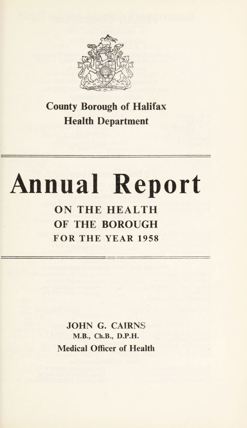 County Borough of Halifax Health Department Annual Report ON THE HEALTH OF THE BOROUGH FOR THE YEAR 1958 JOHN G. CAIRNS M.B., Ch.B., D.P.H. Medical Officer of Health