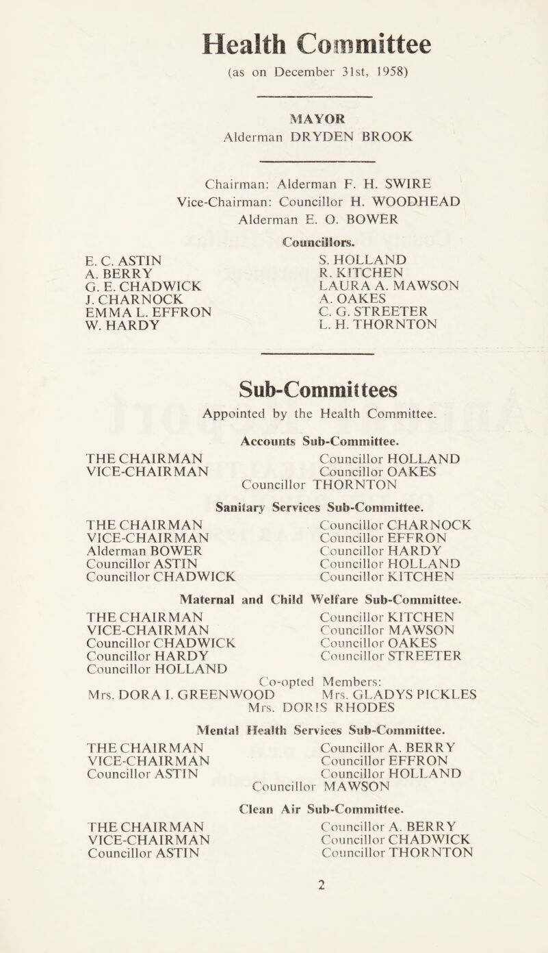 Health Committee (as on December 31st, 1958) MAYOR Alderman DRYDEN BROOK Chairman: Alderman F. H. SWIRE Vice-Chairman: Councillor H. WOODHEAD Alderman E. O. BOWER Councillors. S. HOLLAND R. KITCHEN LAURA A. MAWSON A. OAKES C. G. STREETER L. H. THORNTON E. C. ASTIN A. BERRY G. E. CHADWICK I. CHARNOCK EMMA L. EFFRON W. HARDY Sub-Committees Appointed by the Health Committee. Accounts Sub-Committee. THE CHAIRMAN Councillor HOLLAND VICE-CHAIRMAN Councillor OAKES Councillor THORNTON Sanitary Services Sub-Committee. THE CHAIRMAN VICE-CHAIRMAN Alderman BOWER Councillor ASTIN Councillor CHADWICK Councillor CHARNOCK Councillor EFFRON Councillor HARDY Councillor HOLLAND Councillor KITCHEN Maternal and Child Welfare Sub-Committee. THE CHAIRMAN VICE-CHAIRMAN Councillor CHADWICK Councillor HARDY Councillor KITCHEN Councillor MAWSON Councillor OAKES Councillor STREETER Councillor HOLLAND Co-opted Members: Mrs. DORA I. GREENWOOD Mrs. GLADYS PICKLES Mrs. DORIS RHODES Mental Health Services Sub-Committee. THE CHAIRMAN VICE-CHAIRMAN Councillor ASTIN Councillor A. BERRY Councillor EFFRON Councillor HOLLAND Councillor MAWSON THE CHAIRMAN VICE-CHAIRMAN Councillor ASTIN Clean Air Sub-Committee. Councillor A. BERRY Councillor CHADWICK Councillor THORNTON