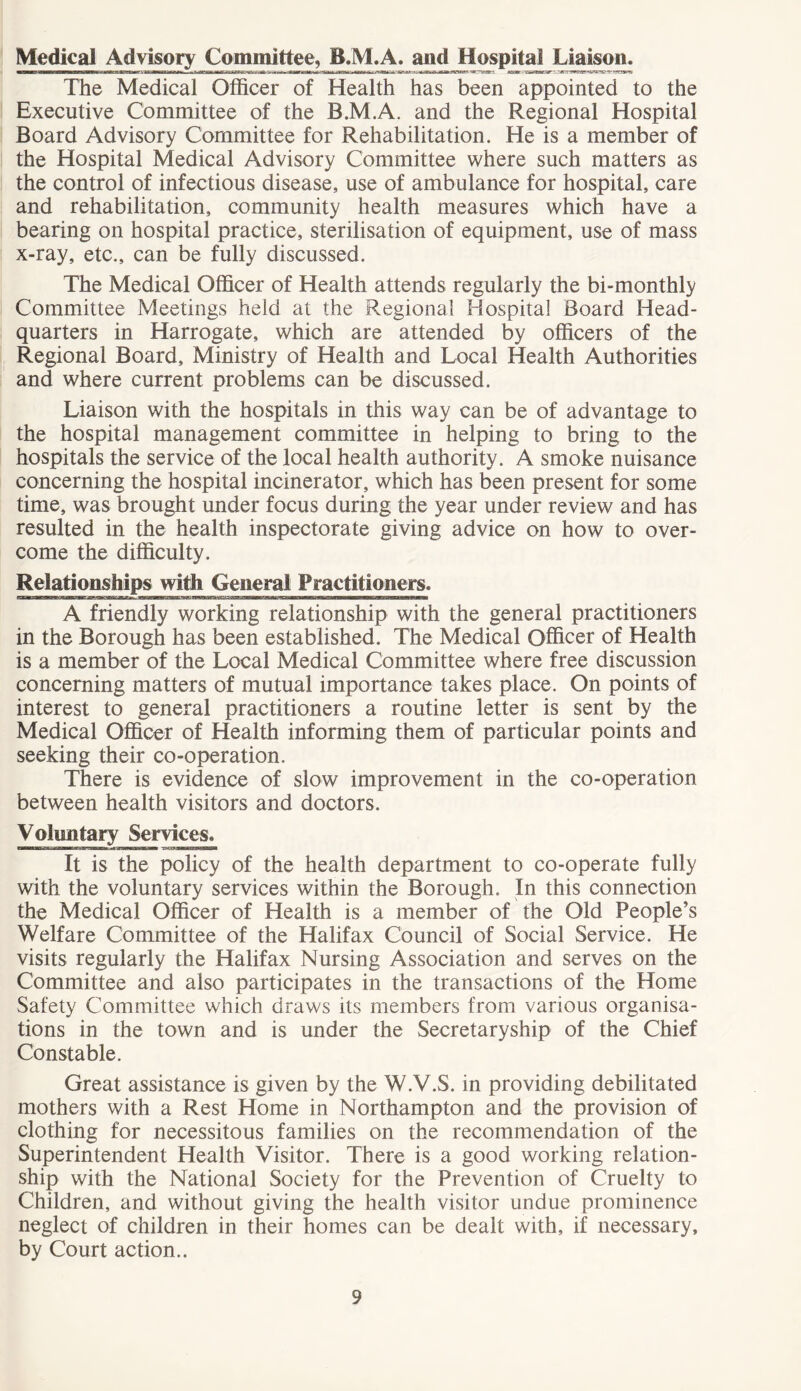 Medical Advisory Committee, B.M.A. and Hospital Liaison. —tomb—lima i»iw 111 ii ii iniHftmiN . »■»»rii »-tssk ja^- vuMigatcar?-~-y~7 The Medical Officer of Health has been appointed to the Executive Committee of the B.M.A. and the Regional Hospital Board Advisory Committee for Rehabilitation. He is a member of the Hospital Medical Advisory Committee where such matters as the control of infectious disease, use of ambulance for hospital, care and rehabilitation, community health measures which have a bearing on hospital practice, sterilisation of equipment, use of mass x-ray, etc., can be fully discussed. The Medical Officer of Health attends regularly the bi-monthly Committee Meetings held at the Regional Hospital Board Head- quarters in Harrogate, which are attended by officers of the Regional Board, Ministry of Health and Local Health Authorities and where current problems can be discussed. Liaison with the hospitals in this way can be of advantage to the hospital management committee in helping to bring to the hospitals the service of the local health authority. A smoke nuisance concerning the hospital incinerator, which has been present for some time, was brought under focus during the year under review and has resulted in the health inspectorate giving advice on how to over- come the difficulty. Relationships with General Practitioners. A friendly working relationship with the general practitioners in the Borough has been established. The Medical Officer of Health is a member of the Local Medical Committee where free discussion concerning matters of mutual importance takes place. On points of interest to general practitioners a routine letter is sent by the Medical Officer of Health informing them of particular points and seeking their co-operation. There is evidence of slow improvement in the co-operation between health visitors and doctors. Voluntary Services. It is the policy of the health department to co-operate fully with the voluntary services within the Borough. In this connection the Medical Officer of Health is a member of the Old People’s Welfare Committee of the Halifax Council of Social Service. He visits regularly the Halifax Nursing Association and serves on the Committee and also participates in the transactions of the Home Safety Committee which draws its members from various organisa- tions in the town and is under the Secretaryship of the Chief Constable. Great assistance is given by the W.V.S. in providing debilitated mothers with a Rest Home in Northampton and the provision of clothing for necessitous families on the recommendation of the Superintendent Health Visitor. There is a good working relation- ship with the National Society for the Prevention of Cruelty to Children, and without giving the health visitor undue prominence neglect of children in their homes can be dealt with, if necessary, by Court action..