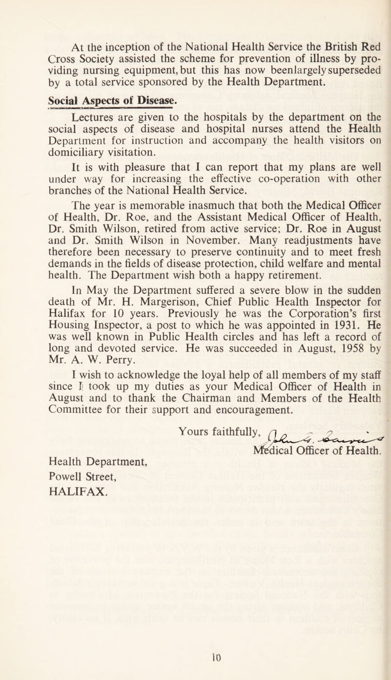 At the inception of the National Health Service the British Red Cross Society assisted the scheme for prevention of illness by pro- viding nursing equipment, but this has now beenlargely superseded by a total service sponsored by the Health Department. Social Aspects of Disease. Lectures are given to the hospitals by the department on the social aspects of disease and hospital nurses attend the Health Department for instruction and accompany the health visitors on domiciliary visitation. It is with pleasure that I can report that my plans are well under way for increasing the effective co-operation with other branches of the National Health Service. The year is memorable inasmuch that both the Medical Officer of Health, Dr. Roe, and the Assistant Medical Officer of Health, Dr. Smith Wilson, retired from active service; Dr. Roe in August and Dr. Smith Wilson in November. Many readjustments have therefore been necessary to preserve continuity and to meet fresh demands in the fields of disease protection, child welfare and mental health. The Department wish both a happy retirement. In May the Department suffered a severe blow in the sudden death of Mr. H. Margerison, Chief Public Health Inspector for Halifax for 10 years. Previously he was the Corporation’s first Housing Inspector, a post to which he was appointed in 1931. He was well known in Public Health circles and has left a record of long and devoted service. He was succeeded in August, 1958 by Mr. A. W. Perry. I wish to acknowledge the loyal help of all members of my staff since J{ took up my duties as your Medical Officer of Health in August and to thank the Chairman and Members of the Health Committee for their support and encouragement. Health Department, Powell Street, HALIFAX. Yours faithfully, Mfeclieal Officer of Health.