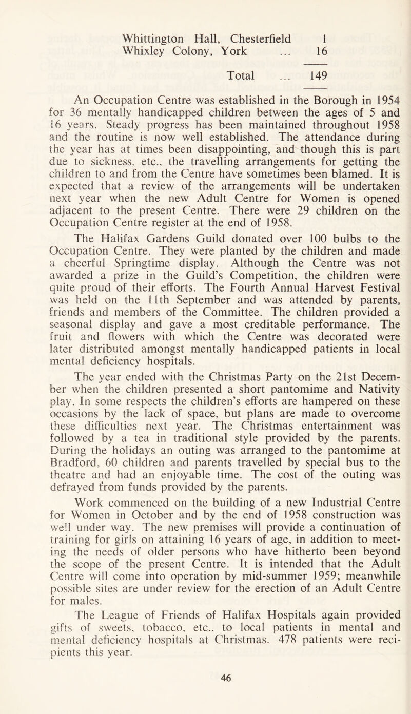 Whittington Hall, Chesterfield Whixley Colony, York 1 16 Total ... 149 An Occupation Centre was established in the Borough in 1954 for 36 mentally handicapped children between the ages of 5 and 16 years. Steady progress has been maintained throughout 1958 and the routine is now well established. The attendance during the year has at times been disappointing, and though this is part due to sickness, etc., the travelling arrangements for getting the children to and from the Centre have sometimes been blamed. It is expected that a review of the arrangements will be undertaken next year when the new Adult Centre for Women is opened adjacent to the present Centre. There were 29 children on the Occupation Centre register at the end of 1958. The Halifax Gardens Guild donated over 100 bulbs to the Occupation Centre. They were planted by the children and made a cheerful Springtime display. Although the Centre was not awarded a prize in the Guild’s Competition, the children were quite proud of their efforts. The Fourth Annual Harvest Festival was held on the 11th September and was attended by parents, friends and members of the Committee. The children provided a seasonal display and gave a most creditable performance. The fruit and flowers with which the Centre was decorated were later distributed amongst mentally handicapped patients in local mental deficiency hospitals. The year ended with the Christmas Party on the 21st Decem- ber when the children presented a short pantomime and Nativity play. In some respects the children’s efforts are hampered on these occasions by the lack of space, but plans are made to overcome these difficulties next year. The Christmas entertainment was followed by a tea in traditional style provided by the parents. During the holidays an outing was arranged to the pantomime at Bradford, 60 children and parents travelled by special bus to the theatre and had an enjoyable time. The cost of the outing was defrayed from funds provided by the parents. Work commenced on the building of a new Industrial Centre for Women in October and by the end of 1958 construction was well under way. The new premises will provide a continuation of training for girls on attaining 16 years of age, in addition to meet- ing the needs of older persons who have hitherto been beyond the scope of the present Centre. It is intended that the Adult Centre will come into operation by mid-summer 1959; meanwhile possible sites are under review for the erection of an Adult Centre for males. The League of Friends of Halifax Hospitals again provided gifts of sweets, tobacco, etc., to local patients in mental and mental deficiency hospitals at Christmas. 478 patients were reci- pients this year.