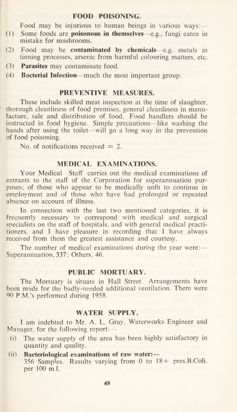 FOOD POISONING. Food may be injurious to human beings in various ways:— (1) Some foods are poisonous in themselves—e.g., fungi eaten in mistake for mushrooms. (2) Food may be contaminated by chemicals—e.g. metals in tinning processes, arsenic from harmful colouring matters, etc. (3) Parasites may contaminate food. (4) Bacterial Infection—much the most important group. PREVENTIVE MEASURES. These include skilled meat inspection at the time of slaughter, thorough cleanliness of food premises, general cleanliness in manu- facture, sale and distribution of food. Food handlers should be instructed in food hygiene. Simple precautions—like washing the hands after using the toilet—will go a long way in the prevention of food poisoning. No. of notifications received = 2. MEDICAL EXAMINATIONS. Your Medical Staff carries out the medical examinations of entrants to the staff of the Corporation for superannuation pur- poses; of those who appear to be medically unfit to continue in employment and of those who have had prolonged or repeated absence on account of illness. In connection with the last two mentioned categories, it is frequently necessary to correspond with medical and surgical specialists on the staff of hospitals, and with general medical practi- tioners, and I have pleasure in recording that I have always received from them the greatest assistance and courtesy. The number of medical examinations during the year were:— Superannuation, 337; Others, 46. PUBLIC MORTUARY. The Mortuary is situate in Hall Street Arrangements have been made for the badly-needed additional ventilation. There were 90 P.M.’s performed during 1958. WATER SUPPLY. I am indebted to Mr. A. L. Gray, Waterworks Engineer and Manager, for the following report:— (i) The water supply of the area has been highly satisfactory in quantity and quality. (ii) Bacteriological examinations of raw water:— 356 Samples. Results varying from 0 to 18+ pres.B.Coli. per 100 m.l.