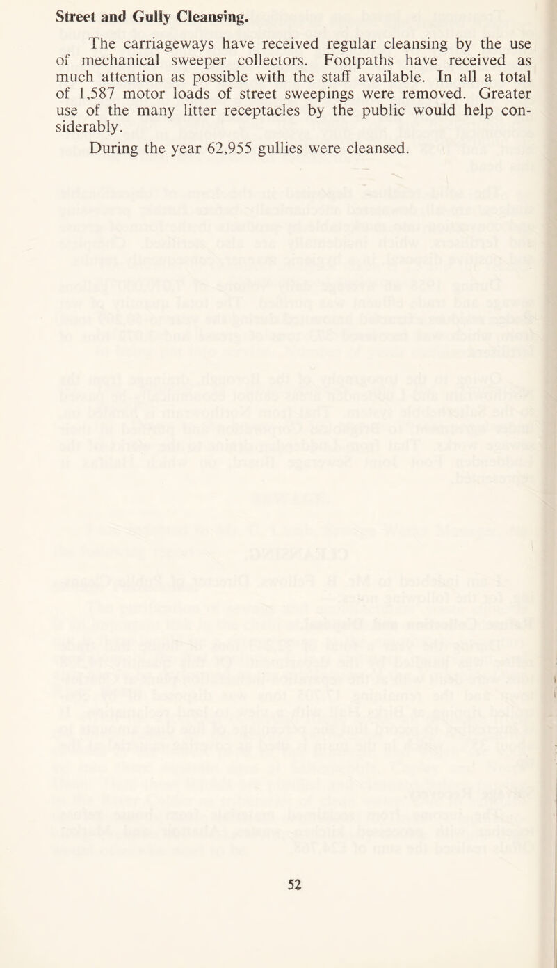 Street and Gully Cleansing. The carriageways have received regular cleansing by the use of mechanical sweeper collectors. Footpaths have received as much attention as possible with the staff available. In all a total of 1,587 motor loads of street sweepings were removed. Greater use of the many litter receptacles by the public would help con- siderably. During the year 62,955 gullies were cleansed.
