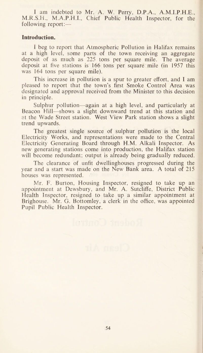 I am indebted to Mr. A. W. Perry, D.P.A., A.M.I.P.H.E., M.R.S.B., M.A.P.H.I., Chief Public Health Inspector, for the following report:— Introduction. I beg to report that Atmospheric Pollution in Halifax remains at a high level, some parts of the town receiving an aggregate deposit of as much as 225 tons per square mile. The average deposit at five stations is 166 tons per square mile (in 1957 this was 164 tons per square mile). This increase in pollution is a spur to greater effort, and I am pleased to report that the town’s first Smoke Control Area was designated and approval received from the Minister to this decision in principle. Sulphur pollution—again at a high level, and particularly at Beacon Hill—shows a slight downward trend at this station and at the Wade Street station. West View Park station shows a slight trend upwards. The greatest single source of sulphur pollution is the local Electricity Works, and representations were made to the Central Electricity Generating Board through H.M. Alkali Inspector. As new generating stations come into production, the Halifax station will become redundant; output is already being gradually reduced. The clearance of unfit dwellinghouses progressed during the year and a start was made on the New Bank area. A total of 215 houses was represented. Mr. F. Burton, Housing Inspector, resigned to take up an appointment at Dewsbury, and Mr. A. Sutcliffe, District Public Health Inspector, resigned to take up a similar appointment at Brighouse. Mr. G. Bottomley, a clerk in the office, was appointed Pupil Public Health Inspector.
