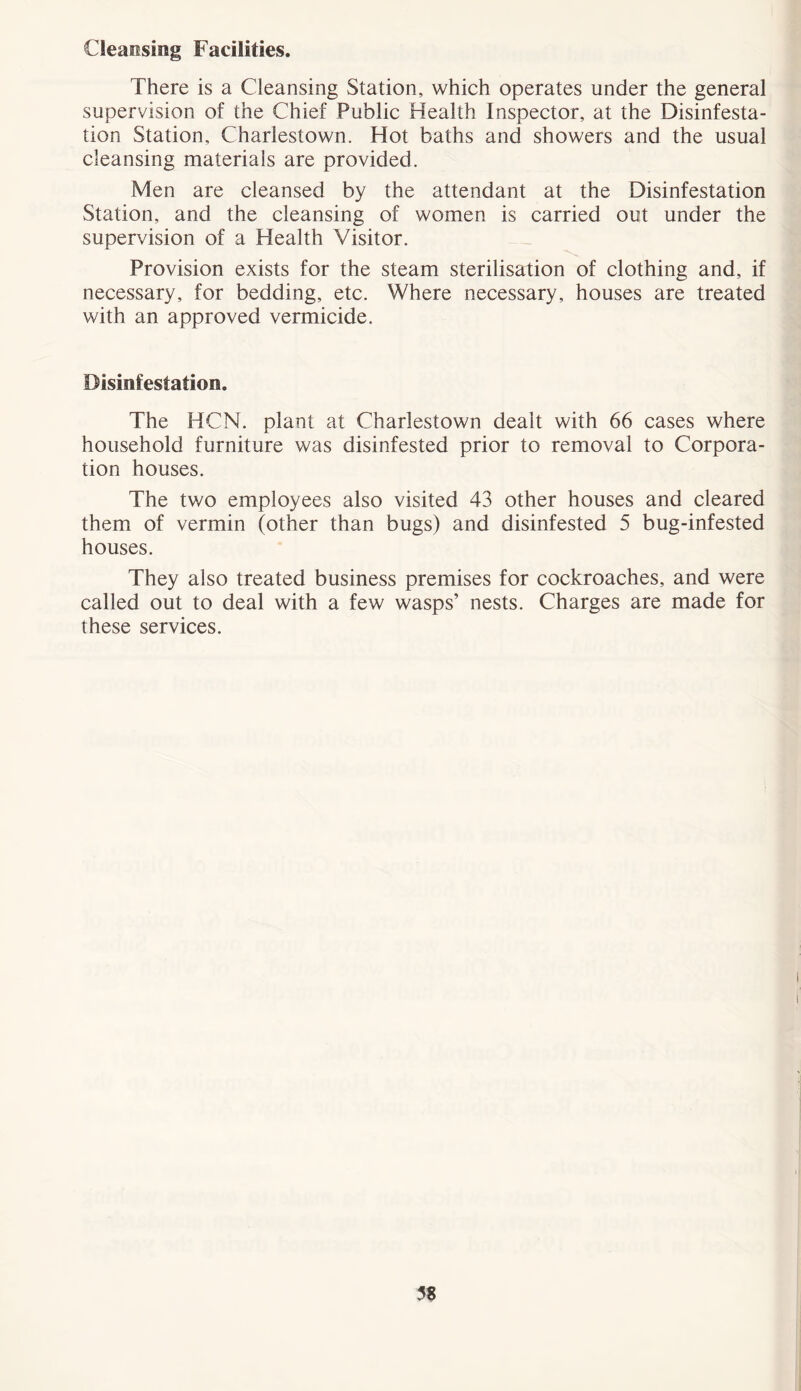 Cleansing Facilities. There is a Cleansing Station, which operates under the general supervision of the Chief Public Health Inspector, at the Disinfesta- tion Station, Charlestown. Hot baths and showers and the usual cleansing materials are provided. Men are cleansed by the attendant at the Disinfestation Station, and the cleansing of women is carried out under the supervision of a Health Visitor. Provision exists for the steam sterilisation of clothing and, if necessary, for bedding, etc. Where necessary, houses are treated with an approved vermicide. Disinfestation. The HCN. plant at Charlestown dealt with 66 cases where household furniture was disinfested prior to removal to Corpora- tion houses. The two employees also visited 43 other houses and cleared them of vermin (other than bugs) and disinfested 5 bug-infested houses. They also treated business premises for cockroaches, and were called out to deal with a few wasps’ nests. Charges are made for these services. 5$