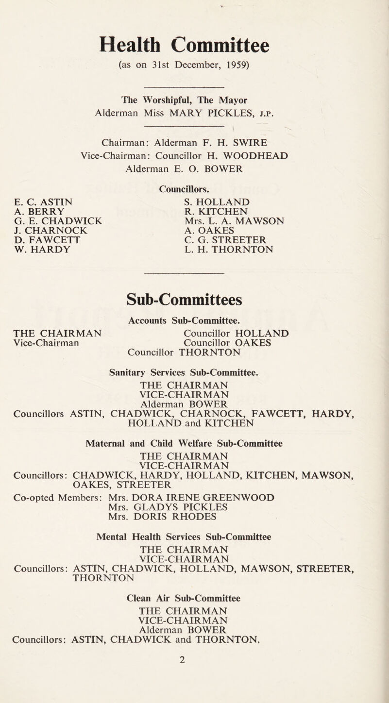 Health Committee (as on 31st December, 1959) The Worshipful, The Mayor Alderman Miss MARY PICKLES, j.p. Chairman: Alderman F. H. SWIRE Vice-Chairman: Councillor H. WOODHEAD Alderman E. O. BOWER E. C. ASTIN A. BERRY G. E. CHADWICK J. CHARNOCK D. FAWCETT W. HARDY Councillors. S. HOLLAND R. KITCHEN Mrs. L. A. MAWSON A. OAKES C. G. STREETER L. H. THORNTON Sub-Committees Accounts Sub-Committee. THE CHAIRMAN Councillor HOLLAND Vice-Chairman Councillor OAKES Councillor THORNTON Sanitary Services Sub-Committee. THE CHAIRMAN VICE-CHAIRMAN Alderman BOWER Councillors ASTIN, CHADWICK, CHARNOCK, FAWCETT, HARDY, HOLLAND and KITCHEN Maternal and Child Welfare Sub-Committee THE CHAIRMAN VICE-CHAIRMAN Councillors: CHADWICK, HARDY, HOLLAND, KITCHEN, MAWSON, OAKES, STREETER Co-opted Members: Mrs. DORA IRENE GREENWOOD Mrs. GLADYS PICKLES Mrs. DORIS RHODES Mental Health Services Sub-Committee THE CHAIRMAN VICE-CHAIRMAN Councillors: ASTIN, CHADWICK, HOLLAND, MAWSON, STREETER, THORNTON Clean Air Sub-Committee THE CHAIRMAN VICE-CHAIRMAN Alderman BOWER Councillors: ASTIN, CHADWICK and THORNTON.