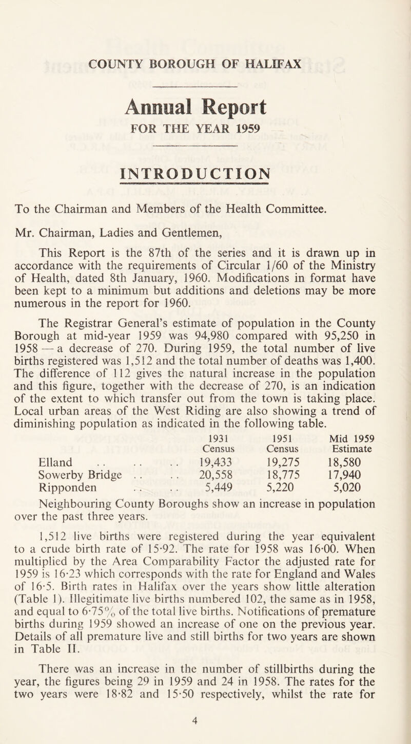 Annual Report FOR THE YEAR 1959 INTRODUCTION To the Chairman and Members of the Health Committee. Mr. Chairman, Ladies and Gentlemen, This Report is the 87th of the series and it is drawn up in accordance with the requirements of Circular 1/60 of the Ministry of Health, dated 8th January, 1960. Modifications in format have been kept to a minimum but additions and deletions may be more numerous in the report for 1960. The Registrar General’s estimate of population in the County Borough at mid-year 1959 was 94,980 compared with 95,250 in 1958 —a decrease of 270. During 1959, the total number of live births registered was 1,512 and the total number of deaths was 1,400. The difference of 112 gives the natural increase in the population and this figure, together with the decrease of 270, is an indication of the extent to which transfer out from the town is taking place. Local urban areas of the West Riding are also showing a trend of diminishing population as indicated in the following table. 1931 1951 Mid 1959 Census Census Estimate Elland 19,433 19,275 18,580 Sowerby Bridge . . . . 20,558 18,775 17,940 Ripponden 5,449 5,220 5,020 Neighbouring County Boroughs show an increase in population over the past three years. 1,512 live births were registered during the year equivalent to a crude birth rate of 15-92. The rate for 1958 was 16-00. When multiplied by the Area Comparability Factor the adjusted rate for 1959 is 16-23 which corresponds with the rate for England and Wales of 16-5. Birth rates in Halifax over the years show little alteration (Table 1). Illegitimate live births numbered 102, the same as in 1958, and equal to 6-75% of the total live births. Notifications of premature births during 1959 showed an increase of one on the previous year. Details of all premature live and still births for two years are shown in Table II. There was an increase in the number of stillbirths during the year, the figures being 29 in 1959 and 24 in 1958. The rates for the two years were 18-82 and 15-50 respectively, whilst the rate for
