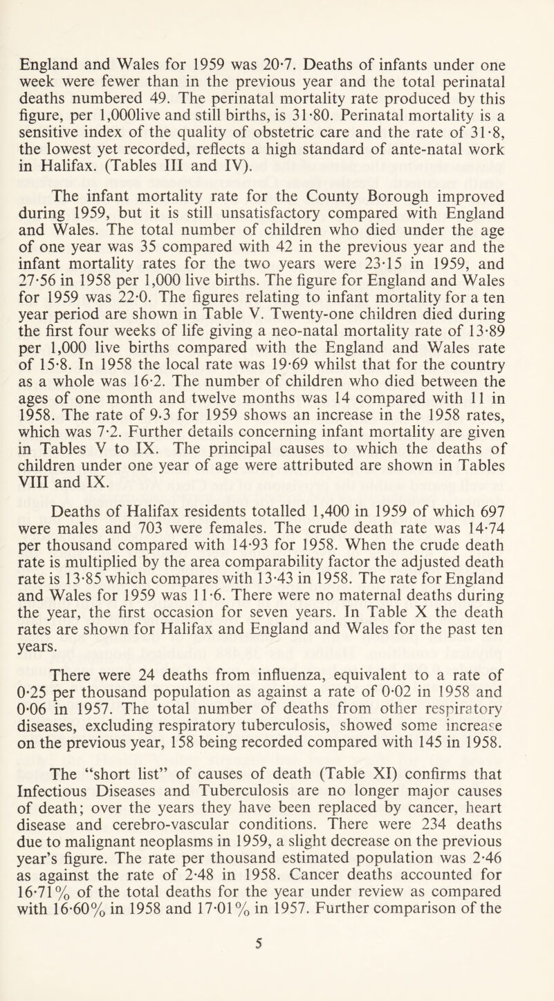 England and Wales for 1959 was 20*7. Deaths of infants under one week were fewer than in the previous year and the total perinatal deaths numbered 49. The perinatal mortality rate produced by this figure, per l,0001ive and still births, is 31*80. Perinatal mortality is a sensitive index of the quality of obstetric care and the rate of 31*8, the lowest yet recorded, reflects a high standard of ante-natal work in Halifax. (Tables III and IV). The infant mortality rate for the County Borough improved during 1959, but it is still unsatisfactory compared with England and Wales. The total number of children who died under the age of one year was 35 compared with 42 in the previous year and the infant mortality rates for the two years were 23*15 in 1959, and 27*56 in 1958 per 1,000 live births. The figure for England and Wales for 1959 was 22*0. The figures relating to infant mortality for a ten year period are shown in Table V. Twenty-one children died during the first four weeks of life giving a neo-natal mortality rate of 13*89 per 1,000 live births compared with the England and Wales rate of 15*8. In 1958 the local rate was 19*69 whilst that for the country as a whole was 16*2. The number of children who died between the ages of one month and twelve months was 14 compared with 11 in 1958. The rate of 9-3 for 1959 shows an increase in the 1958 rates, which was 7*2. Further details concerning infant mortality are given in Tables V to IX. The principal causes to which the deaths of children under one year of age were attributed are shown in Tables VIII and IX. Deaths of Halifax residents totalled 1,400 in 1959 of which 697 were males and 703 were females. The crude death rate was 14*74 per thousand compared with 14*93 for 1958. When the crude death rate is multiplied by the area comparability factor the adjusted death rate is 13*85 which compares with 13*43 in 1958. The rate for England and Wales for 1959 was 11*6. There were no maternal deaths during the year, the first occasion for seven years. In Table X the death rates are shown for Halifax and England and Wales for the past ten years. There were 24 deaths from influenza, equivalent to a rate of 0*25 per thousand population as against a rate of 0*02 in 1958 and 0*06 in 1957. The total number of deaths from other respiratory diseases, excluding respiratory tuberculosis, showed some increase on the previous year, 158 being recorded compared with 145 in 1958. The “short list” of causes of death (Table XI) confirms that Infectious Diseases and Tuberculosis are no longer major causes of death; over the years they have been replaced by cancer, heart disease and cerebro-vascular conditions. There were 234 deaths due to malignant neoplasms in 1959, a slight decrease on the previous year’s figure. The rate per thousand estimated population was 2*46 as against the rate of 2*48 in 1958. Cancer deaths accounted for 16*71% of the total deaths for the year under review as compared with 16*60% in 1958 and 17*01% in 1957. Further comparison of the