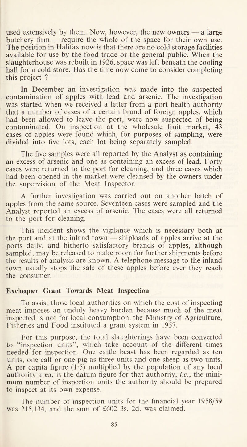 used extensively by them. Now, however, the new owners — a large butchery firm — require the whole of the space for their own use. The position in Halifax now is that there are no cold storage facilities available for use by the food trade or the general public. When the slaughterhouse was rebuilt in 1926, space was left beneath the cooling hall for a cold store. Has the time now come to consider completing this project ? In December an investigation was made into the suspected contamination of apples with lead and arsenic. The investigation was started when we received a letter from a port health authority that a number of cases of a certain brand of foreign apples, which had been allowed to leave the port, were now suspected of being contaminated. On inspection at the wholesale fruit market, 43 cases of apples were found which, for purposes of sampling, were divided into five lots, each lot being separately sampled. The five samples were all reported by the Analyst as containing an excess of arsenic and one as containing an excess of lead. Forty cases were returned to the port for cleaning, and three cases which had been opened in the market were cleansed by the owners under the supervision of the Meat Inspector. A further investigation was carried out on another batch of apples from the same source. Seventeen cases were sampled and the Analyst reported an excess of arsenic. The cases were all returned to the port for cleaning. This incident shows the vigilance which is necessary both at the port and at the inland town — shiploads of apples arrive at the ports daily, and hitherto satisfactory brands of apples, although sampled, may be released to make room for further shipments before the results of analysis are known. A telephone message to the inland town usually stops the sale of these apples before ever they reach the consumer. Exchequer Grant Towards Meat Inspection To assist those local authorities on which the cost of inspecting meat imposes an unduly heavy burden because much of the meat inspected is not for local consumption, the Ministry of Agriculture, Fisheries and Food instituted a grant system in 1957. For this purpose, the total slaughterings have been converted to “inspection units”, which take account of the different times needed for inspection. One cattle beast has been regarded as ten units, one calf or one pig as three units and one sheep as two units. A per capita figure (1*5) multiplied by the population of any local authority area, is the datum figure for that authority, i.e., the mini- mum number of inspection units the authority should be prepared to inspect at its own expense. The number of inspection units for the financial year 1958/59 was 215,134, and the sum of £602 3s. 2d. was claimed.