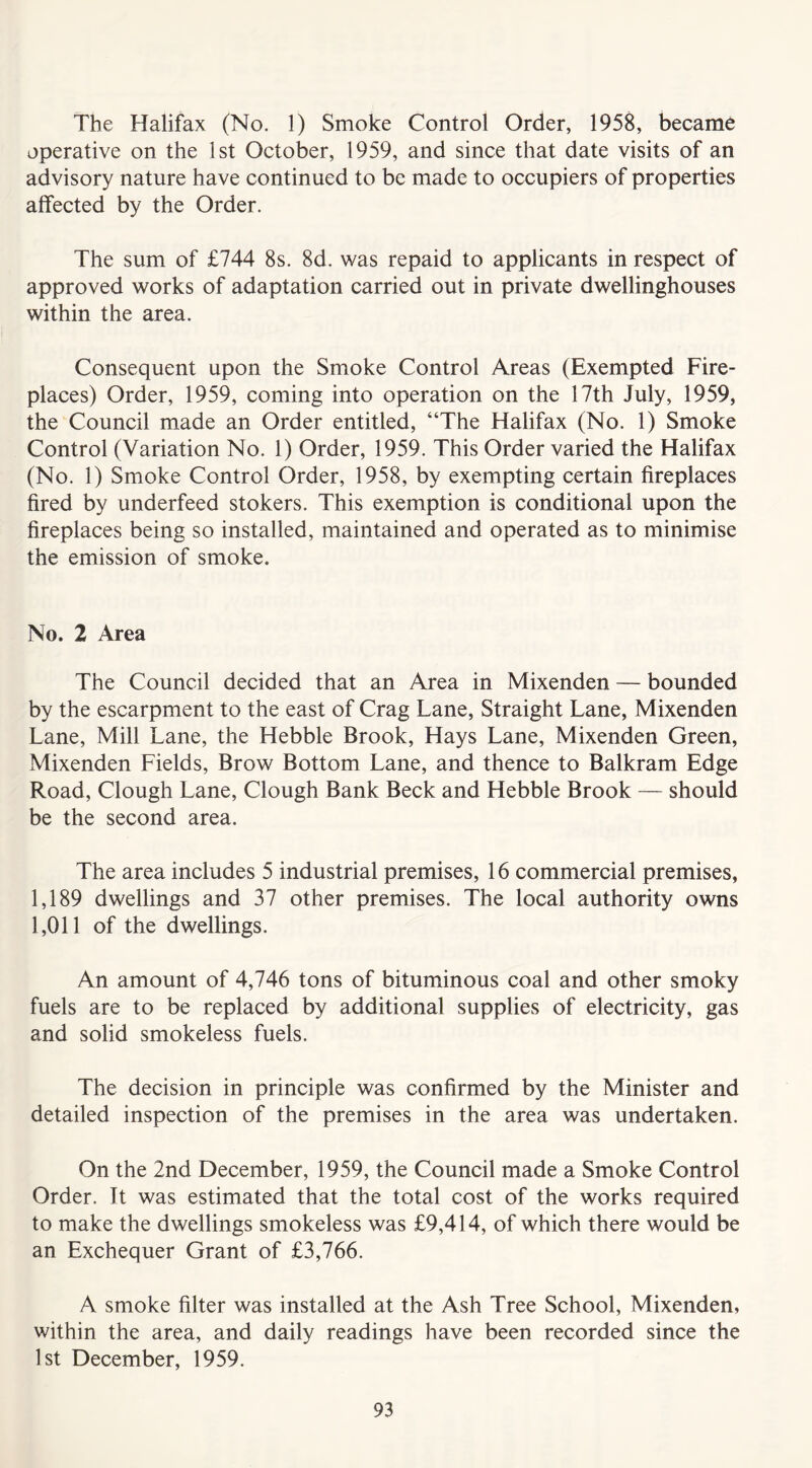 The Halifax (No. 1) Smoke Control Order, 1958, became operative on the 1st October, 1959, and since that date visits of an advisory nature have continued to be made to occupiers of properties affected by the Order. The sum of £744 8s. 8d. was repaid to applicants in respect of approved works of adaptation carried out in private dwellinghouses within the area. Consequent upon the Smoke Control Areas (Exempted Fire- places) Order, 1959, coming into operation on the 17th July, 1959, the Council made an Order entitled, “The Halifax (No. 1) Smoke Control (Variation No. 1) Order, 1959. This Order varied the Halifax (No. 1) Smoke Control Order, 1958, by exempting certain fireplaces fired by underfeed stokers. This exemption is conditional upon the fireplaces being so installed, maintained and operated as to minimise the emission of smoke. No. 2 Area The Council decided that an Area in Mixenden — bounded by the escarpment to the east of Crag Lane, Straight Lane, Mixenden Lane, Mill Lane, the Hebble Brook, Hays Lane, Mixenden Green, Mixenden Fields, Brow Bottom Lane, and thence to Balkram Edge Road, Clough Lane, Clough Bank Beck and Hebble Brook — should be the second area. The area includes 5 industrial premises, 16 commercial premises, 1,189 dwellings and 37 other premises. The local authority owns 1,011 of the dwellings. An amount of 4,746 tons of bituminous coal and other smoky fuels are to be replaced by additional supplies of electricity, gas and solid smokeless fuels. The decision in principle was confirmed by the Minister and detailed inspection of the premises in the area was undertaken. On the 2nd December, 1959, the Council made a Smoke Control Order. It was estimated that the total cost of the works required to make the dwellings smokeless was £9,414, of which there would be an Exchequer Grant of £3,766. A smoke filter was installed at the Ash Tree School, Mixenden, within the area, and daily readings have been recorded since the 1st December, 1959.