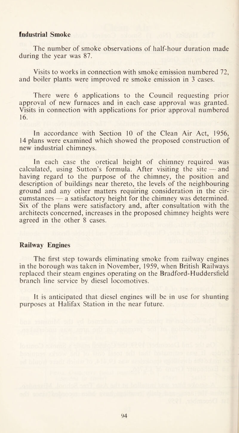 Industrial Smoke The number of smoke observations of half-hour duration made during the year was 87. Visits to works in connection with smoke emission numbered 72, and boiler plants were improved re smoke emission in 3 cases. There were 6 applications to the Council requesting prior approval of new furnaces and in each case approval was granted. Visits in connection with applications for prior approval numbered 16. In accordance with Section 10 of the Clean Air Act, 1956, 14 plans were examined which showed the proposed construction of new industrial chimneys. In each case the oretical height of chimney required was calculated, using Sutton’s formula. After visiting the site — and having regard to the purpose of the chimney, the position and description of buildings near thereto, the levels of the neighbouring ground and any other matters requiring consideration in the cir- cumstances — a satisfactory height for the chimney was determined. Six of the plans were satisfactory and, after consultation with the architects concerned, increases in the proposed chimney heights were agreed in the other 8 cases. Railway Engines The first step towards eliminating smoke from railway engines in the borough was taken in November, 1959, when British Railways replaced their steam engines operating on the Bradford-Huddersfield branch line service by diesel locomotives. It is anticipated that diesel engines will be in use for shunting purposes at Halifax Station in the near future.