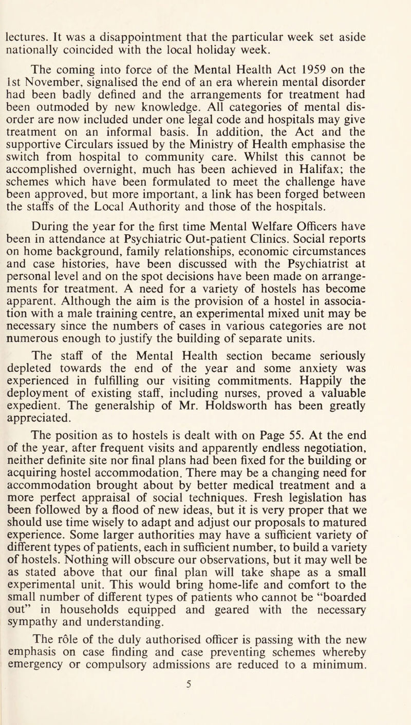 lectures. It was a disappointment that the particular week set aside nationally coincided with the local holiday week. The coming into force of the Mental Health Act 1959 on the 1st November, signalised the end of an era wherein mental disorder had been badly defined and the arrangements for treatment had been outmoded by new knowledge. All categories of mental dis- order are now included under one legal code and hospitals may give treatment on an informal basis. In addition, the Act and the supportive Circulars issued by the Ministry of Health emphasise the switch from hospital to community care. Whilst this cannot be accomplished overnight, much has been achieved in Halifax; the schemes which have been formulated to meet the challenge have been approved, but more important, a link has been forged between the staffs of the Local Authority and those of the hospitals. During the year for the first time Mental Welfare Officers have been in attendance at Psychiatric Out-patient Clinics. Social reports on home background, family relationships, economic circumstances and case histories, have been discussed with the Psychiatrist at personal level and on the spot decisions have been made on arrange- ments for treatment. A need for a variety of hostels has become apparent. Although the aim is the provision of a hostel in associa- tion with a male training centre, an experimental mixed unit may be necessary since the numbers of cases in various categories are not numerous enough to justify the building of separate units. The staff of the Mental Health section became seriously depleted towards the end of the year and some anxiety was experienced in fulfilling our visiting commitments. Happily the deployment of existing staff, including nurses, proved a valuable expedient. The generalship of Mr. Holdsworth has been greatly appreciated. The position as to hostels is dealt with on Page 55. At the end of the year, after frequent visits and apparently endless negotiation, neither definite site nor final plans had been fixed for the building or acquiring hostel accommodation. There may be a changing need for accommodation brought about by better medical treatment and a more perfect appraisal of social techniques. Fresh legislation has been followed by a flood of new ideas, but it is very proper that we should use time wisely to adapt and adjust our proposals to matured experience. Some larger authorities may have a sufficient variety of different types of patients, each in sufficient number, to build a variety of hostels. Nothing will obscure our observations, but it may well be as stated above that our final plan will take shape as a small experimental unit. This would bring home-life and comfort to the small number of different types of patients who cannot be “boarded out” in households equipped and geared with the necessary sympathy and understanding. The role of the duly authorised officer is passing with the new emphasis on case finding and case preventing schemes whereby emergency or compulsory admissions are reduced to a minimum.