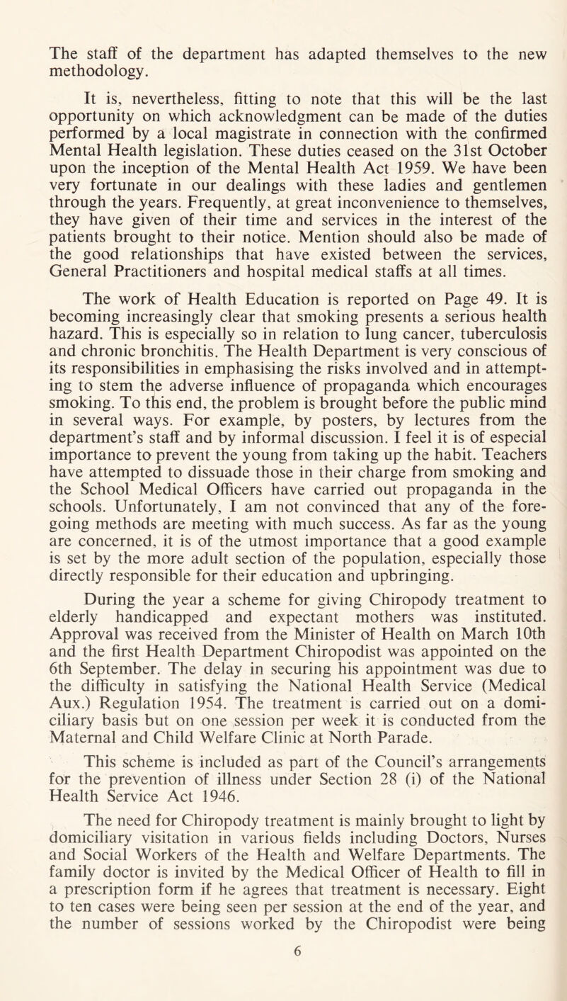 The staff of the department has adapted themselves to the new methodology. It is, nevertheless, fitting to note that this will be the last opportunity on which acknowledgment can be made of the duties performed by a local magistrate in connection with the confirmed Mental Health legislation. These duties ceased on the 31st October upon the inception of the Mental Health Act 1959. We have been very fortunate in our dealings with these ladies and gentlemen through the years. Frequently, at great inconvenience to themselves, they have given of their time and services in the interest of the patients brought to their notice. Mention should also be made of the good relationships that have existed between the services. General Practitioners and hospital medical staffs at all times. The work of Health Education is reported on Page 49. It is becoming increasingly clear that smoking presents a serious health hazard. This is especially so in relation to lung cancer, tuberculosis and chronic bronchitis. The Health Department is very conscious of its responsibilities in emphasising the risks involved and in attempt- ing to stem the adverse influence of propaganda which encourages smoking. To this end, the problem is brought before the public mind in several ways. For example, by posters, by lectures from the department’s staff and by informal discussion. I feel it is of especial importance to prevent the young from taking up the habit. Teachers have attempted to dissuade those in their charge from smoking and the School Medical Officers have carried out propaganda in the schools. Unfortunately, I am not convinced that any of the fore- going methods are meeting with much success. As far as the young are concerned, it is of the utmost importance that a good example is set by the more adult section of the population, especially those directly responsible for their education and upbringing. During the year a scheme for giving Chiropody treatment to elderly handicapped and expectant mothers was instituted. Approval was received from the Minister of Health on March 10th and the first Health Department Chiropodist was appointed on the 6th September. The delay in securing his appointment was due to the difficulty in satisfying the National Health Service (Medical Aux.) Regulation 1954. The treatment is carried out on a domi- ciliary basis but on one session per week it is conducted from the Maternal and Child Welfare Clinic at North Parade. This scheme is included as part of the Council’s arrangements for the prevention of illness under Section 28 (i) of the National Health Service Act 1946. The need for Chiropody treatment is mainly brought to light by domiciliary visitation in various fields including Doctors, Nurses and Social Workers of the Health and Welfare Departments. The family doctor is invited by the Medical Officer of Health to fill in a prescription form if he agrees that treatment is necessary. Eight to ten cases were being seen per session at the end of the year, and the number of sessions worked by the Chiropodist were being