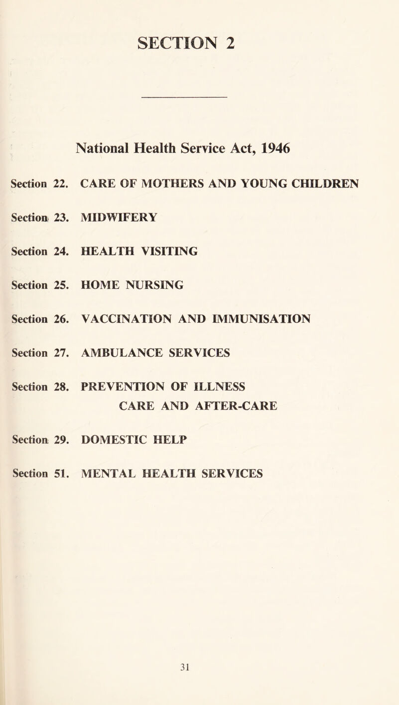 SECTION 2 National Health Service Act, 1946 Section 22. CARE OF MOTHERS AND YOUNG CHILDREN Section 23. MIDWIFERY Section 24. HEALTH VISITING Section 25. HOME NURSING Section 26. VACCINATION AND IMMUNISATION Section 27. AMBULANCE SERVICES Section 28. PREVENTION OF ILLNESS CARE AND AFTER-CARE Section 29. DOMESTIC HELP Section 51. MENTAL HEALTH SERVICES