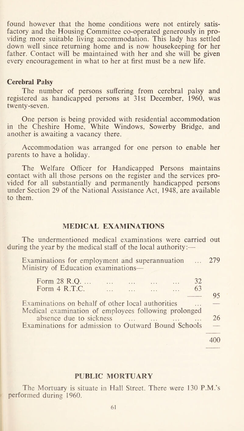 found however that the home conditions were not entirely satis- factory and the Housing Committee co-operated generously in pro- viding more suitable living accommodation. This lady has settled down well since returning home and is now housekeeping for her father. Contact will be maintained with her and she will be given every encouragement in what to her at first must be a new life. Cerebral Palsy The number of persons suffering from cerebral palsy and registered as handicapped persons at 31st December, 1960, was twenty-seven. One person is being provided with residential accommodation in the Cheshire Home, White Windows, Sowerby Bridge, and another is awaiting a vacancy there. Accommodation was arranged for one person to enable her parents to have a holiday. The Welfare Officer for Handicapped Persons maintains contact with all those persons on the register and the services pro- vided for all substantially and permanently handicapped persons under Section 29 of the National Assistance Act, 1948, are available to them. MEDICAL EXAMINATIONS The undermentioned medical examinations were carried out during the year by the medical staff of the local authority:— Examinations for employment and superannuation ... 279 Ministry of Education examinations— Form 28 R.Q. ... ... ... ... ... 32 Form 4 R.T.C. ... ... ... ... 63 95 Examinations on behalf of other local authorities Medical examination of employees following prolonged absence due to sickness ... ... ... ... 26 Examinations for admission to Outward Bound Schools 400 PUBLIC MORTUARY The Mortuary is situate in Hall Street. There were 130 P.M.’s performed during 1960.