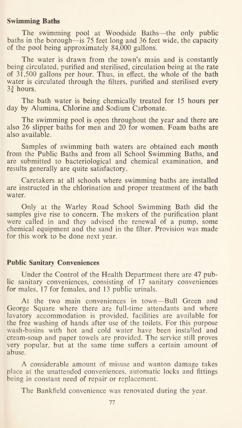 Swimming Baths The swimming pool at Woodside Baths—the only public baths in the borough—is 75 feet long and 36 feet wide, the capacity of the pool being approximately 84,000 gallons. The water is drawn from the town’s main and is constantly being circulated, purified and sterilised, circulation being at the rate of 31,500 gallons per hour. Thus, in effect, the whole of the bath water is circulated through the filters, purified and sterilised every 3J hours. The bath water is being chemically treated for 15 hours per day by Alumina, Chlorine and Sodium Carbonate. The swimming pool is open throughout the year and there are also 26 slipper baths for men and 20 for women. Foam baths are also available. Samples of swimming bath waters are obtained each month from the Public Baths and from all School Swimming Baths, and are submitted to bacteriological and chemical examination, and results generally are quite satisfactory. Caretakers at all schools where swimming baths are installed are instructed in the chlorination and proper treatment of the bath water. Only at the Warley Road School Swimming Bath did the samples give rise to concern. The makers of the purification plant were called in and they advised the renewal of a pump, some chemical equipment and the sand in the filter. Provision was made for this work to be done next year. Public Sanitary Conveniences Under the Control of the Health Department there are 47 pub- lic sanitary conveniences, consisting of 17 sanitary conveniences for males, 17 for females, and 13 public urinals. At the two main conveniences in town—Bull Green and George Square where there are full-time attendants and where lavatory accommodation is provided, facilities are available for the free washing of hands after use of the toilets. For this purpose wash-basins with hot and cold water have been installed and cream-soap and paper towels are provided. The service still proves very popular, but at the same time suffers a certain amount of abuse. A considerable amount of misuse and wanton damage takes place at the unattended conveniences, automatic locks and fittings being in constant need of repair or replacement. The Bankfield convenience was renovated during the year.