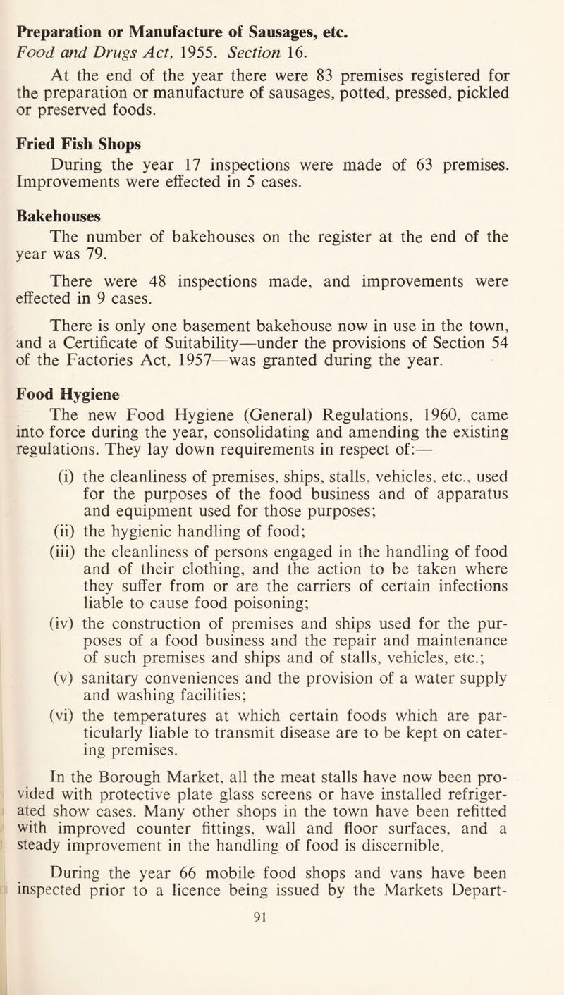 Preparation or Manufacture of Sausages, etc. Food and Drugs Act, 1955. Section 16. At the end of the year there were 83 premises registered for the preparation or manufacture of sausages, potted, pressed, pickled or preserved foods. Fried Fish Shops During the year 17 inspections were made of 63 premises. Improvements were effected in 5 cases. Bakehouses The number of bakehouses on the register at the end of the year was 79. There were 48 inspections made, and improvements were effected in 9 cases. There is only one basement bakehouse now in use in the town, and a Certificate of Suitability—under the provisions of Section 54 of the Factories Act, 1957——was granted during the year. Food Hygiene The new Food Hygiene (General) Regulations, 1960, came into force during the year, consolidating and amending the existing regulations. They lay down requirements in respect of:— (i) the cleanliness of premises, ships, stalls, vehicles, etc., used for the purposes of the food business and of apparatus and equipment used for those purposes; (ii) the hygienic handling of food; (iii) the cleanliness of persons engaged in the handling of food and of their clothing, and the action to be taken where they suffer from or are the carriers of certain infections liable to cause food poisoning; (iv) the construction of premises and ships used for the pur- poses of a food business and the repair and maintenance of such premises and ships and of stalls, vehicles, etc.; (v) sanitary conveniences and the provision of a water supply and washing facilities; (vi) the temperatures at which certain foods which are par- ticularly liable to transmit disease are to be kept on cater- ing premises. In the Borough Market, all the meat stalls have now been pro- vided with protective plate glass screens or have installed refriger- ated show cases. Many other shops in the town have been refitted with improved counter fittings, wall and floor surfaces, and a steady improvement in the handling of food is discernible. During the year 66 mobile food shops and vans have been inspected prior to a licence being issued by the Markets Depart-