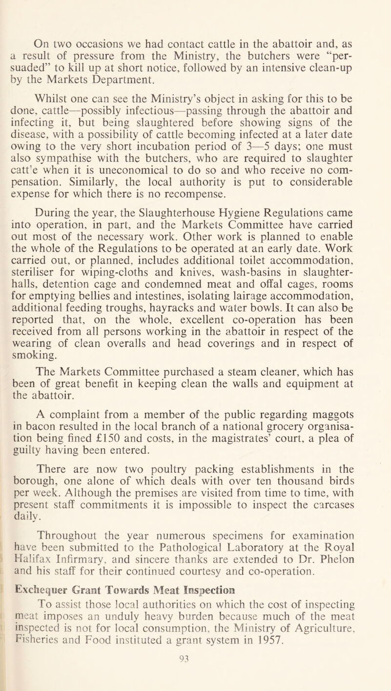 On two occasions we had contact cattle in the abattoir and, as a result of pressure from the Ministry, the butchers were “per- suaded” to kill up at short notice, followed by an intensive clean-up by the Markets Department. Whilst one can see the Ministry’s object in asking for this to be done, cattle—possibly infectious—passing through the abattoir and infecting it, but being slaughtered before showing signs of the disease, with a possibility of cattle becoming infected at a later date owing to the very short incubation period of 3—5 days; one must also sympathise with the butchers, who are required to slaughter catt'e when it is uneconomical to do so and who receive no com- pensation. Similarly, the local authority is put to considerable expense for which there is no recompense. During the year, the Slaughterhouse Hygiene Regulations came into operation, in part, and the Markets Committee have carried out most of the necessary work. Other work is planned to enable the whole of the Regulations to be operated at an early date. Work carried out, or planned, includes additional toilet accommodation, steriliser for wiping-cloths and knives, wash-basins in slaughter- halls, detention cage and condemned meat and offal cages, rooms for emptying bellies and intestines, isolating lairage accommodation, additional feeding troughs, hayracks and water bowls. It can also be reported that, on the whole, excellent co-operation has been received from all persons working in the abattoir in respect of the wearing of clean overalls and head coverings and in respect of smoking. The Markets Committee purchased a steam cleaner, which has been of great benefit in keeping clean the walls and equipment at the abattoir. A complaint from a member of the public regarding maggots in bacon resulted in the local branch of a national grocery organisa- tion being fined £150 and costs, in the magistrates’ court, a plea of guilty having been entered. There are now two poultry packing establishments in the borough, one alone of which deals with over ten thousand birds per week. Although the premises are visited from time to time, with present staff commitments it is impossible to inspect the carcases daily. Throughout the year numerous specimens for examination have been submitted to the Pathological Laboratory at the Royal Halifax Infirmary, and sincere thanks are extended to Dr. Phelon and his staff for their continued courtesy and co-operation. Exchequer Grant Towards Meat Inspection To assist those local authorities on which the cost of inspecting meat imposes an unduly heavy burden because much of the meat inspected is not for local consumption, the Ministry of Agriculture, Fisheries and Food instituted a grant system in 1957.
