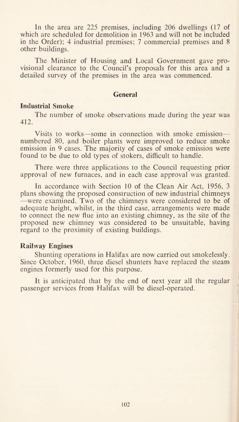 which are scheduled for demolition in 1963 and will not be included in the Order); 4 industrial premises; 7 commercial premises and 8 other buildings. The Minister of Housing and Local Government gave pro- visional clearance to the Council’s proposals for this area and a detailed survey of the premises in the area was commenced. General Industrial Smoke The number of smoke observations made during the year was 412. Visits to works—some in connection with smoke emission- numbered 80, and boiler plants were improved to reduce smoke emission in 9 cases. The majority of cases of smoke emission were found to be due to old types of stokers, difficult to handle. There were three applications to the Council requesting prior approval of new furnaces, and in each case approval was granted. In accordance with Section 10 of the Clean Air Act, 1956, 3 plans showing the proposed construction of new industrial chimneys —were examined. Two of the chimneys were considered to be of adequate height, whilst, in the third case, arrangements were made to connect the new flue into an existing chimney, as the site of the proposed new chimney was considered to be unsuitable, having regard to the proximity of existing buildings. Railway Engines Shunting operations in Halifax are now carried out smokelessly. Since October, I960, three diesel shunters have replaced the steam engines formerly used for this purpose. It is anticipated that by the end of next year all the regular passenger services from Halifax will be diesel-operated. 102