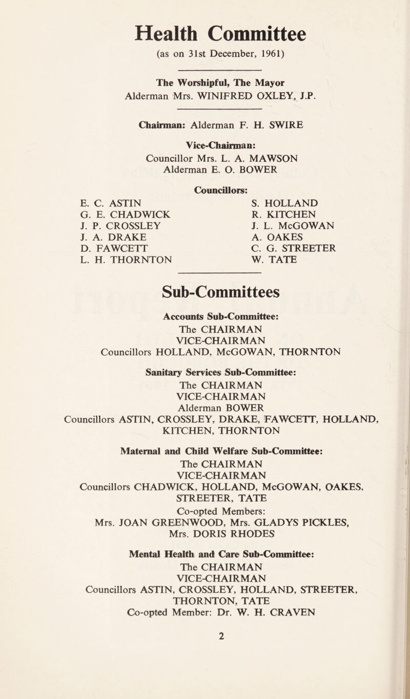 Health Co mittee (as on 31st December, 1961) The Worshipful, The Mayor Alderman Mrs. WINIFRED OXLEY, J.P. Chairman: Alderman F. H. SWIRE Vice-Chairman: Councillor Mrs. L. A. MAWSON Alderman E. O. BOWER E, C. ASTIN G. E, CHADWICK J. P. CROSSLEY J A. DRAKE D. FAWCETT L. H. THORNTON Councillors: S. HOLLAND R. KITCHEN J. L. McGOWAN A. OAKES C. G. STREETER W. TATE Sub-Committees Accounts Sub-Committee: The CHAIRMAN VICE-CHAIRMAN Councillors HOLLAND, McGOWAN, THORNTON Sanitary Services Sub-Committee: The CHAIRMAN VICE-CHAIRMAN Alderman BOWER Councillors ASTIN, CROSSLEY, DRAKE, FAWCETT, HOLLAND, KITCHEN, THORNTON Maternal and Child Welfare Sub-Committee: The CHAIRMAN VICE-CHAIRMAN Councillors CHADWICK, HOLLAND, McGOWAN, OAKES, STREETER, TATE Co-opted Members: Mrs. JOAN GREENWOOD, Mrs. GLADYS PICKLES, Mrs. DORIS RHODES Mental Health and Care Sub-Committee: The CHAIRMAN VICE-CHAIRMAN Councillors ASTIN, CROSSLEY, HOLLAND, STREETER, THORNTON, TATE Co-opted Member: Dr. W. H. CRAVEN 2