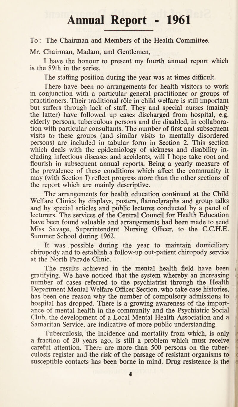 Annual Report - 1961 To: The Chairman and Members of the Health Committee. Mr. Chairman, Madam, and Gentlemen, I have the honour to present my fourth annual report which is the 89th in the series. The staffing position during the year was at times difficult. There have been no arrangements for health visitors to work in conjunction with a particular general practitioner or groups of practitioners. Their traditional role in child welfare is still important but suffers through lack of staff. They and special nurses (mainly the latter) have followed up cases discharged from hospital, e.g. elderly persons, tuberculous persons and the disabled, in collabora- tion with particular consultants. The number of first and subsequent visits to these groups (and similar visits to mentally disordered persons) are included in tabular form in Section 2. This section which deals with the epidemiology of sickness and disability in- cluding infectious diseases and accidents, will I hope take root and flourish in subsequent annual reports. Being a yearly measure of the prevalence of these conditions which affect the community it may (with Section I) reflect progress more than the other sections of the report which are mainly descriptive. The arrangements for health education continued at the Child Welfare Clinics by displays, posters, flannelgraphs and group talks and by special articles and public lectures conducted by a panel of lecturers. The services of the Central Council for Health Education have been found valuable and arrangements had been made to send Miss Savage, Superintendent Nursing Officer, to the C.C.H.E. Summer School during 1962. It was possible during the year to maintain domiciliary chiropody and to establish a follow-up out-patient chiropody service at the North Parade Clinic. The results achieved in the mental health field have been gratifying. We have noticed that the system whereby an increasing number of cases referred to the psychiatrist through the Health Department Mental Welfare Officer Section, who take case histories, has been one reason why the number of compulsory admissions to hospital has dropped. There is a growing awareness of the import- ance of mental health in the community and the Psychiatric Social Club, the development of a Local Mental Health Association and a Samaritan Service, are indicative of more public understanding. Tuberculosis, the incidence and mortality from which, is only a fraction of 20 years ago, is still a problem which must receive careful attention. There are more than 500 persons on the tuber- culosis register and the risk of the passage of resistant organisms to susceptible contacts has been borne in mind. Drug resistence is the