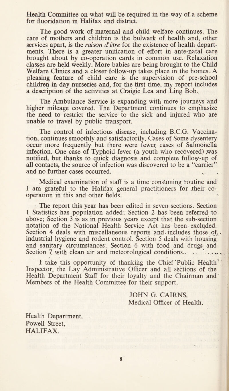 Health Committee on what will be required in the way of a scheme for fluoridation in Halifax and district. The good work of maternal and child welfare continues. The care of mothers and children is the bulwark of health and, other services apart, is the raison d’etre for the existence of health depart- ments, There is a greater unification of effort in ante-natal care brought about by co-operation cards in common use. Relaxation classes are held weekly. More babies are being brought to the Child Welfare Clinics and a closer follow-up takes place in the homes. A pleasing feature of child care is the supervision of pre-school children in day nurseries and, for the first time, my report includes a description of the activities at Craigie Lea and Ling Bob. The Ambulance Service is expanding with more journeys and higher mileage covered. The Department continues to emphasize the need to restrict the service to the sick and injured who are unable to travel by public transport. The control of infectious disease, including B.C.G. Vaccina- tion, continues smoothly and satisfactorily. Cases of Some dysentery occur more frequently but there were fewer cases of Salmonella infection. One case of Typhoid fever (a youth who recovered) was notified, but thanks to quick diagnosis and complete follow-up of all contacts, the source of infection was discovered to be a “carrier” and no further cases occurred. Medical examination of staff is a time consuming routine and I am grateful to the Halifax general practitioners for .their co- operation in this and other fields. ■ The report this year has been edited in seven sections. Section 1 Statistics has population added; Section 2 has been referred to above; Section 3 is as in previous years except that the sub-section , notation of the National Health Service Act has been; excluded. Section 4 deals with miscellaneous reports and. includes those ofc. industrial hygiene and rodent control. Section 5 deals with housing and sanitary circumstances; Section 6 with food and drugs and Section 7 with clean air and meteorological conditions.. . . I take this opportunity of thanking the Chief'Public Health' ' Inspector, the Lay Administrative Officer and all sections of the Health Department Staff for their loyalty and the Chairman and* Members of the Health Committee for their support. JOHN G. CAIRNS, Medical Officer of Health. Health Department, Powell Street, HALIFAX.
