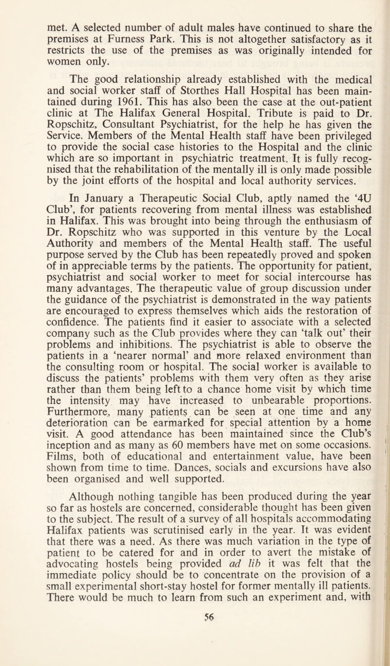 met. A selected number of adult males have continued to share the premises at Furness Park. This is not altogether satisfactory as it restricts the use of the premises as was originally intended for women only. The good relationship already established with the medical and social worker staff of Storthes Hall Hospital has been main- tained during 1961. This has also been the case at the out-patient clinic at The Halifax General Hospital. Tribute is paid to Dr. Ropschitz, Consultant Psychiatrist, for the help he has given the Service. Members of the Mental Health staff have been privileged to provide the social case histories to the Hospital and the clinic which are so important in psychiatric treatment. It is fully recog- nised that the rehabilitation of the mentally ill is only made possible by the joint efforts of the hospital and local authority services. In January a Therapeutic Social Club, aptly named the ‘4U Club’, for patients recovering from mental illness was established in Halifax. This was brought into being through the enthusiasm of Dr. Ropschitz who was supported in this venture by the Local Authority and members of the Mental Health staff. The useful purpose served by the Club has been repeatedly proved and spoken of in appreciable terms by the patients. The opportunity for patient, psychiatrist and social worker to meet for social intercourse has many advantages. The therapeutic value of group discussion under the guidance of the psychiatrist is demonstrated in the way patients are encouraged to express themselves which aids the restoration of confidence. The patients find it easier to associate with a selected company such as the Club provides where they can ‘talk out’ their problems and inhibitions. The psychiatrist is able to observe the patients in a ‘nearer normal’ and more relaxed environment than the consulting room or hospital. The social worker is available to discuss the patients’ problems with them very often as they arise rather than them being left to a chance home visit by which time the intensity may have increased to unbearable proportions. Furthermore, many patients , can be seen at one time and any deterioration can be earmarked for special attention by a home visit. A good attendance has been maintained since the Club’s inception and as many as 60 members have met on some occasions. Films, both of educational and entertainment value, have been shown from time to time. Dances, socials and excursions have also been organised and well supported. Although nothing tangible has been produced during the year so far as hostels are concerned, considerable thought has been given to the subject. The result of a survey of all hospitals accommodating Halifax patients was scrutinised early in the year. It was evident that there was a need. As there was much variation in the type of patient to be catered for and in order to avert the mistake of advocating hostels being provided ad lib it was felt that the immediate policy should be to concentrate on the provision of a small experimental short-stay hostel for former mentally ill patients. There would be much to learn from such an experiment and, with