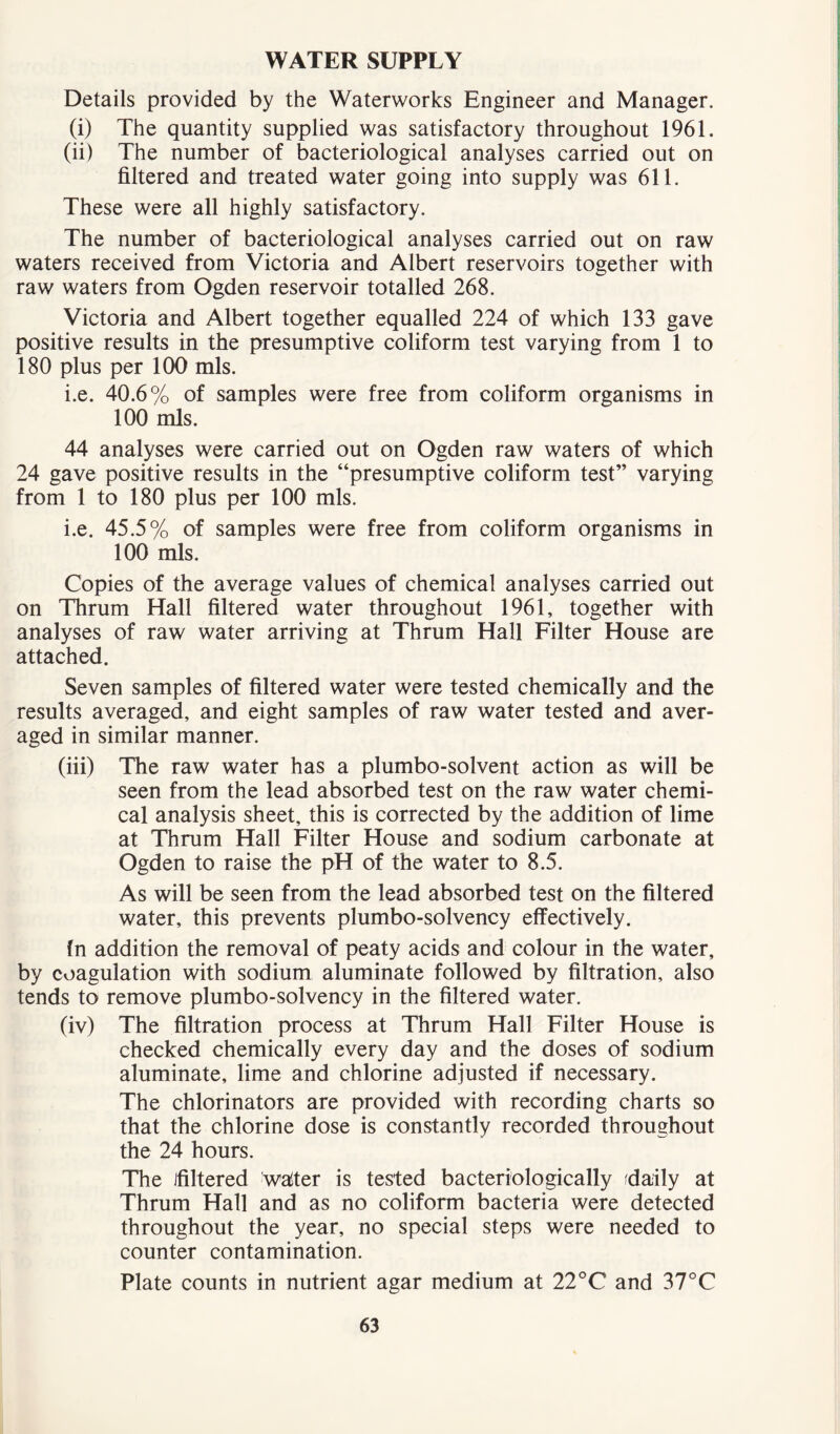 WATER SUPPLY Details provided by the Waterworks Engineer and Manager. (i) The quantity supplied was satisfactory throughout 1961. (ii) The number of bacteriological analyses carried out on filtered and treated water going into supply was 611. These were all highly satisfactory. The number of bacteriological analyses carried out on raw waters received from Victoria and Albert reservoirs together with raw waters from Ogden reservoir totalled 268. Victoria and Albert together equalled 224 of which 133 gave positive results in the presumptive coliform test varying from 1 to 180 plus per 100 mis. i.e. 40.6% of samples were free from coliform organisms in 100 mis. 44 analyses were carried out on Ogden raw waters of which 24 gave positive results in the “presumptive coliform test” varying from 1 to 180 plus per 100 mis. i.e. 45.5% of samples were free from coliform organisms in 100 mis. Copies of the average values of chemical analyses carried out on Thrum Hall filtered water throughout 1961, together with analyses of raw water arriving at Thrum Hall Filter House are attached. Seven samples of filtered water were tested chemically and the results averaged, and eight samples of raw water tested and aver- aged in similar manner. (iii) The raw water has a plumbo-solvent action as will be seen from the lead absorbed test on the raw water chemi- cal analysis sheet, this is corrected by the addition of lime at Thrum Hall Filter House and sodium carbonate at Ogden to raise the pH of the water to 8.5. As will be seen from the lead absorbed test on the filtered water, this prevents plumbo-solvency effectively. In addition the removal of peaty acids and colour in the water, by coagulation with sodium aluminate followed by filtration, also tends to remove plumbo-solvency in the filtered water. (iv) The filtration process at Thrum Hall Filter House is checked chemically every day and the doses of sodium aluminate, lime and chlorine adjusted if necessary. The chlorinators are provided with recording charts so that the chlorine dose is constantly recorded throughout the 24 hours. The Jfiltered waiter is tested bacteriologically fdaily at Thrum Hall and as no coliform bacteria were detected throughout the year, no special steps were needed to counter contamination. Plate counts in nutrient agar medium at 22°C and 37°C