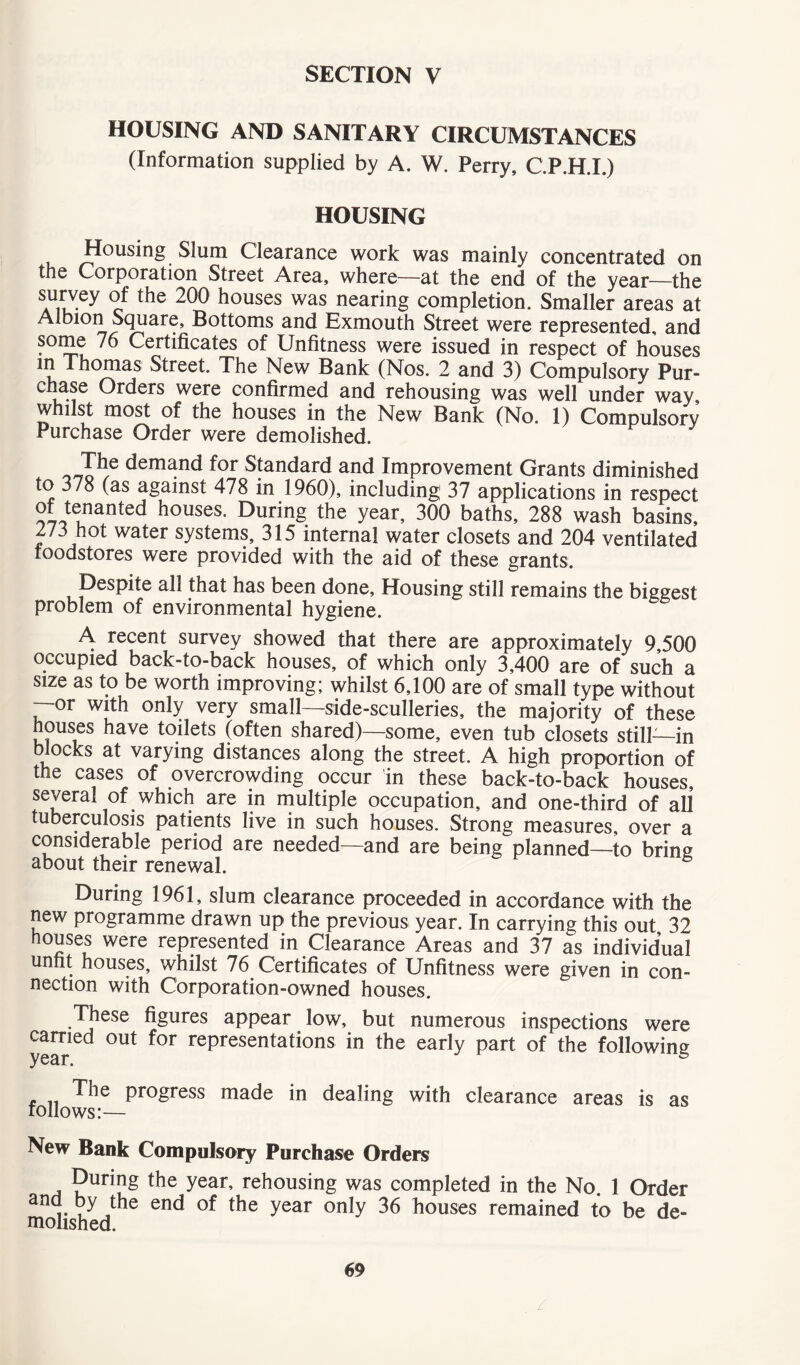 SECTION V HOUSING AND SANITARY CIRCUMSTANCES (Information supplied by A. W. Perry, C.P.H.I.) HOUSING Housing Slum Clearance work was mainly concentrated on the Corporation Street Area, where—at the end of the year—the survey of the 200 houses was nearing completion. Smaller areas at Albion Square, Bottoms and Exmouth Street were represented, and ^ Certificates of Unfitness were issued in respect of houses in Thomas Street. The New Bank (Nos. 2 and 3) Compulsory Pur- chase Orders were confirmed and rehousing was well under way, whilst most of the houses in the New Bank (No. 1) Compulsory Purchase Order were demolished. The demand for Standard and Improvement Grants diminished to 378 (as against 478 in 1960), including 37 applications in respect of tenanted houses. During the year, 300 baths, 288 wash basins, 273 hot water systems, 315 internal water closets and 204 ventilated foodstores were provided with the aid of these grants. Despite all that has been done. Housing still remains the biggest problem of environmental hygiene. A recent survey showed that there are approximately 9,500 occupied back-to-back houses, of which only 3,400 are of such a size as to be worth improving; whilst 6,100 are of small type without —or with only very small—side-sculleries, the majority of these houses have toilets (often shared)—some, even tub closets still—in blocks at varying distances along the street. A high proportion of the cases of overcrowding occur in these back-to-back houses, several of which are in multiple occupation, and one-third of all tuberculosis patients live in such houses. Strong measures, over a considerable period are needed—and are being planned—to brine about their renewal. During 1961, slum clearance proceeded in accordance with the new programme drawn up the previous year. In carrying this out 32 houses were represented in Clearance Areas and 37 as individual unfit houses, whilst 76 Certificates of Unfitness were given in con- nection with Corporation-owned houses. These figures appear low, but numerous inspections were carried out for representations in the early part of the following The progress made in dealing with clearance areas is as follows:— New Bank Compulsory Purchase Orders During the year, rehousing was completed in the No. 1 Order a ,y 1t^le enc* of the year only 36 houses remained to be de- molished.