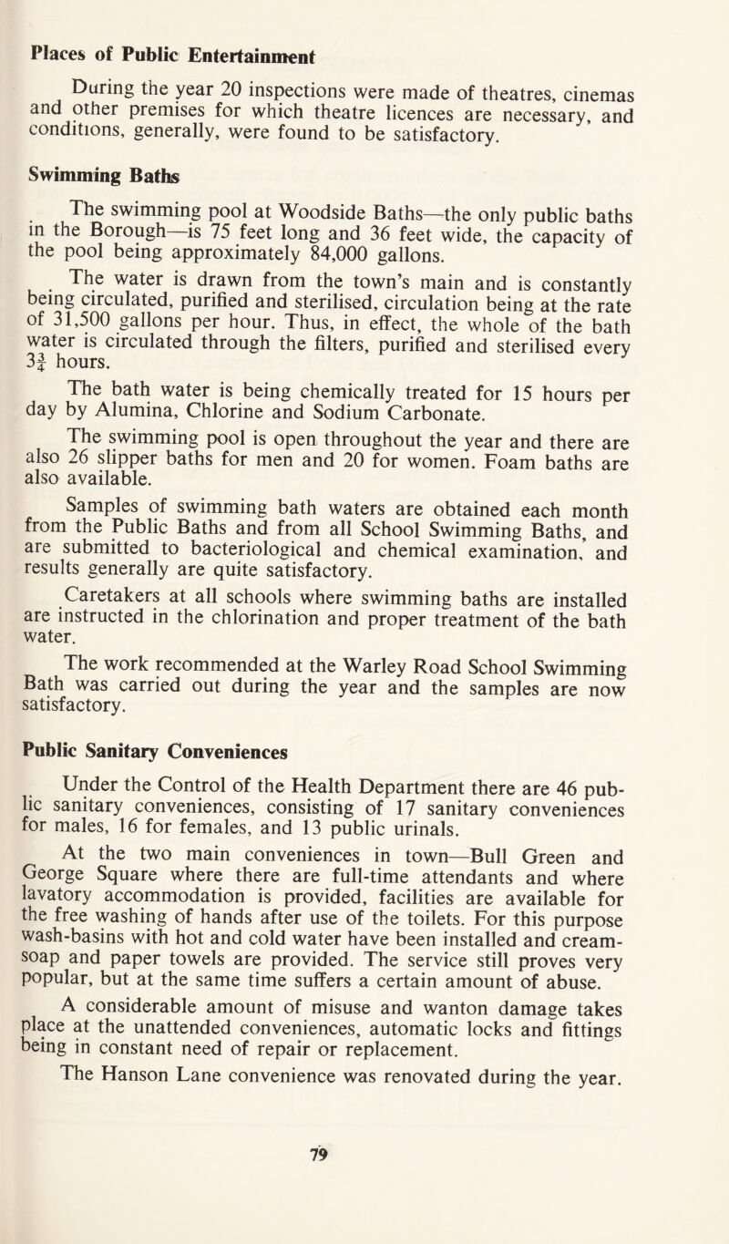 Places of Public Entertainment During the year 20 inspections were made of theatres, cinemas and other premises for which theatre licences are necessary, and conditions, generally, were found to be satisfactory. Swimming Baths The swimming pool at Woodside Baths—the only public baths in the Borough—is 75 feet long and 36 feet wide, the capacity of the pool being approximately 84,000 gallons. The water is drawn from the town’s main and is constantly being circulated, purified and sterilised, circulation being at the rate of 31,500 gallons per hour. Thus, in effect, the whole of the bath water is circulated through the filters, purified and sterilised every 3J hours. The bath water is being chemically treated for 15 hours per day by Alumina, Chlorine and Sodium Carbonate. The swimming pool is open throughout the year and there are also 26 slipper baths for men and 20 for women. Foam baths are also available. Samples of swimming bath waters are obtained each month from the Public Baths and from all School Swimming Baths, and are submitted to bacteriological and chemical examination,’ and results generally are quite satisfactory. Caretakers at all schools where swimming baths are installed are instructed in the chlorination and proper treatment of the bath water. The work recommended at the Warley Road School Swimming Bath was carried out during the year and the samples are now satisfactory. Public Sanitary Conveniences Under the Control of the Health Department there are 46 pub- lic sanitary conveniences, consisting of 17 sanitary conveniences for males, 16 for females, and 13 public urinals. At the two main conveniences in town—Bull Green and George Square where there are full-time attendants and where lavatory accommodation is provided, facilities are available for the free washing of hands after use of the toilets. For this purpose wash-basins with hot and cold water have been installed and cream- soap and paper towels are provided. The service still proves very popular, but at the same time suffers a certain amount of abuse. A considerable amount of misuse and wanton damage takes place at the unattended conveniences, automatic locks ancT fittings being in constant need of repair or replacement. The Hanson Lane convenience was renovated during the year.