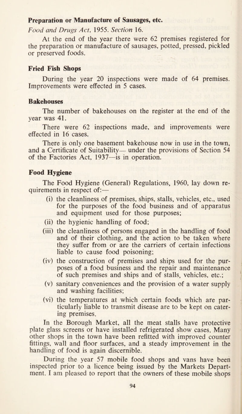 Preparation or Manufacture of Sausages, etc. Food and Drugs Act, 1955. Section 16. At the end of the year there were 62 premises registered for the preparation or manufacture of sausages, potted, pressed, pickled or preserved foods. Fried Fish Shops During the year 20 inspections were made of 64 premises. Improvements were effected in 5 cases. Bakehouses The number of bakehouses on the register at the end of the year was 41. There were 62 inspections made, and improvements were effected in 16 cases. There is only one basement bakehouse now in use in the town, and a Certificate of Suitability— under the provisions of Section 54 of the Factories Act, 1937—is in operation. Food Hygiene The Food Hygiene (General) Regulations, 1960, lay down re- quirements in respect of:— (i) the cleanliness of premises, ships, stalls, vehicles, etc., used for the purposes of the food business and of apparatus and equipment used for those purposes; (ii) the hygienic handling of food; (iii) the cleanliness of persons engaged in the handling of food and of their clothing, and the action to be taken where they suffer from or are the carriers of certain infections liable to cause food poisoning; (iv) the construction of premises and ships used for the pur- poses of a food business and the repair and maintenance of such premises and ships and of stalls, vehicles, etc.; (v) sanitary conveniences and the provision of a water supply and washing facilities; (vi) the temperatures at which certain foods which are par- ticularly liable to transmit disease are to be kept on cater- ing premises. In the Borough Market, all the meat stalls have protective plate glass screens or have installed refrigerated show cases. Many other shops in the town have been refitted with improved counter fittings, wall and floor surfaces, and a steady improvement in the handling of food is again discernible. During the year 57 mobile food shops and vans have been inspected prior to a licence being issued by the Markets Depart- ment. I am pleased to report that the owners of these mobile shops