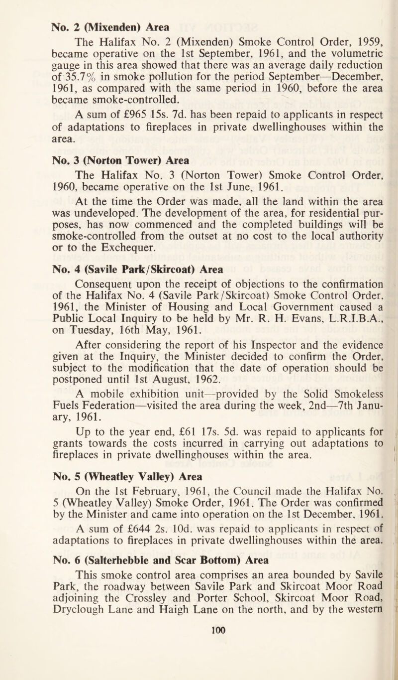 No. 2 (Mixenden) Area The Halifax No. 2 (Mixenden) Smoke Control Order, 1959, became operative on the 1st September, 1961, and the volumetric gauge in this area showed that there was an average daily reduction of 35.7% in smoke pollution for the period September—December, 1961, as compared with the same period in 1960, before the area became smoke-controlled. A sum of £965 15s. 7d. has been repaid to applicants in respect of adaptations to fireplaces in private dwellinghouses within the area. No. 3 (Norton Tower) Area The Halifax No. 3 (Norton Tower) Smoke Control Order, 1960, became operative on the 1st June, 1961. At the time the Order was made, all the land within the area was undeveloped. The development of the area, for residential pur- poses, has now commenced and the completed buildings will be smoke-controlled from the outset at no cost to the local authority or to the Exchequer. No. 4 (Savile Park/Skircoat) Area Consequent upon the receipt of objections to the confirmation of the Halifax No. 4 (Savile Park/Skircoat) Smoke Control Order, 1961, the Minister of Housing and Local Government caused a Public Local Inquiry to be held by Mr. R. H. Evans, L.R.I.B.A., on Tuesday, 16th May, 1961. After considering the report of his Inspector and the evidence given at the Inquiry, the Minister decided to confirm the Order, subject to the modification that the date of operation should be postponed until 1st August, 1962. A mobile exhibition unit—provided by the Solid Smokeless Fuels Federation—visited the area during the week, 2nd—7th Janu- ary, 1961. Up to the year end, £61 17s. 5d. was repaid to applicants for grants towards the costs incurred in carrying out adaptations to fireplaces in private dwellinghouses within the area. No. 5 (Wheatley Valley) Area On the 1st February, 1961, the Council made the Halifax No. 5 (Wheatley Valley) Smoke Order, 1961. The Order was confirmed by the Minister and came into operation on the 1st December, 1961. A sum of £644 2s. lOd. was repaid to applicants in respect of adaptations to fireplaces in private dwellinghouses within the area. No. 6 (Salterhebble and Scar Bottom) Area This smoke control area comprises an area bounded by Savile Park, the roadway between Savile Park and Skircoat Moor Road adjoining the Crossley and Porter School, Skircoat Moor Road, Dryclough Lane and Haigh Lane on the north, and by the western