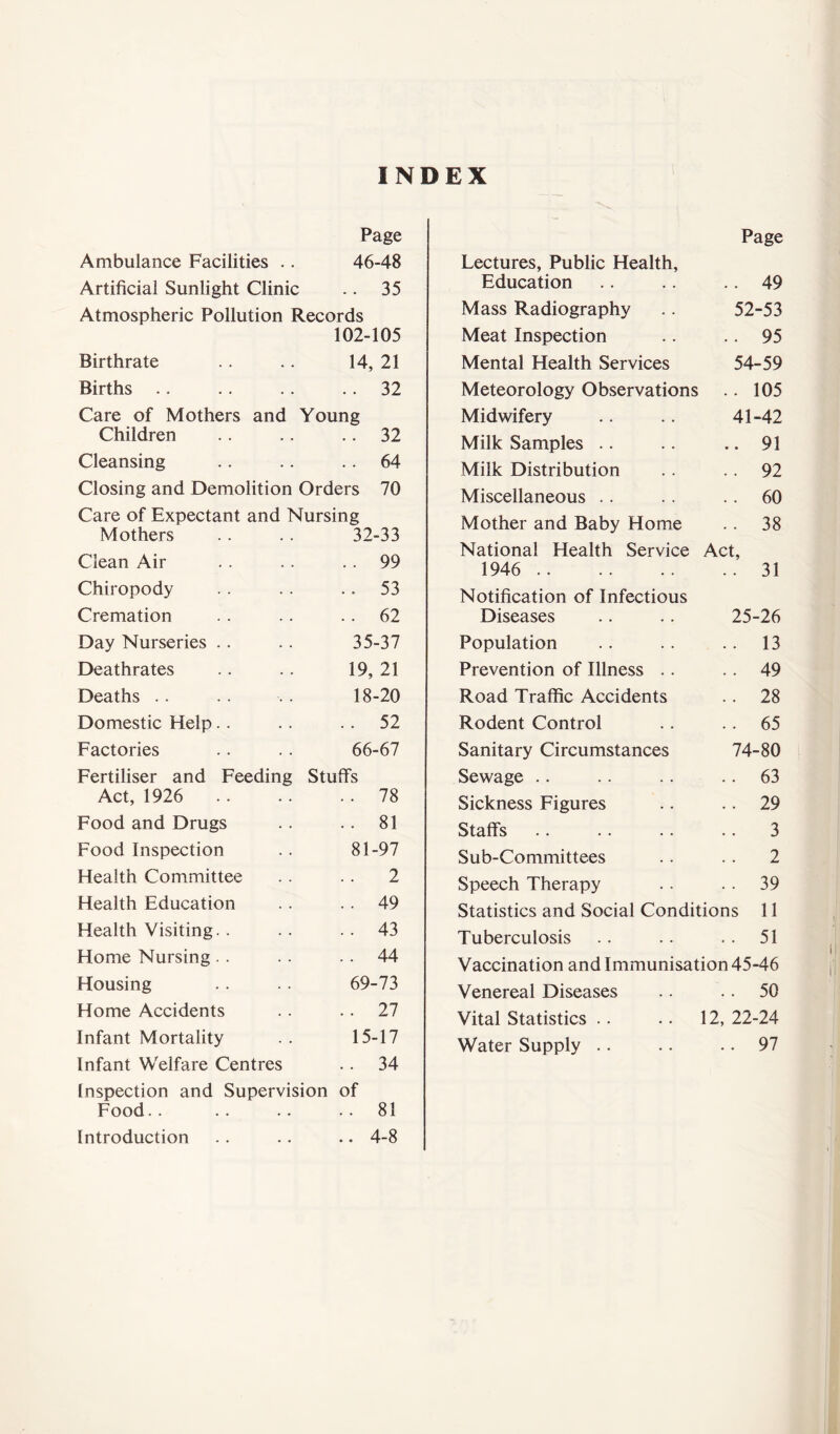 INDEX Page Ambulance Facilities .. 46-48 Artificial Sunlight Clinic .. 35 Atmospheric Pollution Records 102-105 Birthrate 14, 21 Births .. 32 Care of Mothers and Children Young .. 32 Cleansing .. 64 Closing and Demolition Orders 70 Care of Expectant and Nursing Mothers . . .. 32-33 Clean Air .. 99 Chiropody . . 53 Cremation .. 62 Day Nurseries 35-37 Deathrates 19, 21 Deaths 18-20 Domestic Help . . 52 Factories 66-67 Fertiliser and Feeding Act, 1926 Stuff's .. 78 Food and Drugs .. 81 Food Inspection 81-97 Health Committee 2 Health Education . . 49 Health Visiting. . . . 43 Home Nursing . . 44 Housing 69-73 Home Accidents .. 27 Infant Mortality 15-17 Infant Welfare Centres . . 34 Inspection and Supervision of Food.. .. .. . . 81 Introduction .. 4-8 Lectures, Public Health, Education Page . 49 52-53 . 95 54-59 . 105 41-42 . 91 . 92 . 60 . 38 Mass Radiography Meat Inspection Mental Health Services Meteorology Observations Midwifery Milk Samples Milk Distribution Miscellaneous Mother and Baby Home National Health Service Act, 1946 31 Notification of Infectious Diseases .. .. 25-26 Population .. .. .. 13 Prevention of Illness .. .. 49 Road Traffic Accidents .. 28 Rodent Control .. .. 65 Sanitary Circumstances 74-80 Sewage .. .. .. 63 Sickness Figures .. .. 29 Staff's 3 Sub-Committees .. .. 2 Speech Therapy . . . . 39 Statistics and Social Conditions 11 Tuberculosis . . .. . . 51 Vaccination and Immunisation 45-46 Venereal Diseases Vital Statistics .. Water Supply .. .. 50 12, 22-24 .. 97