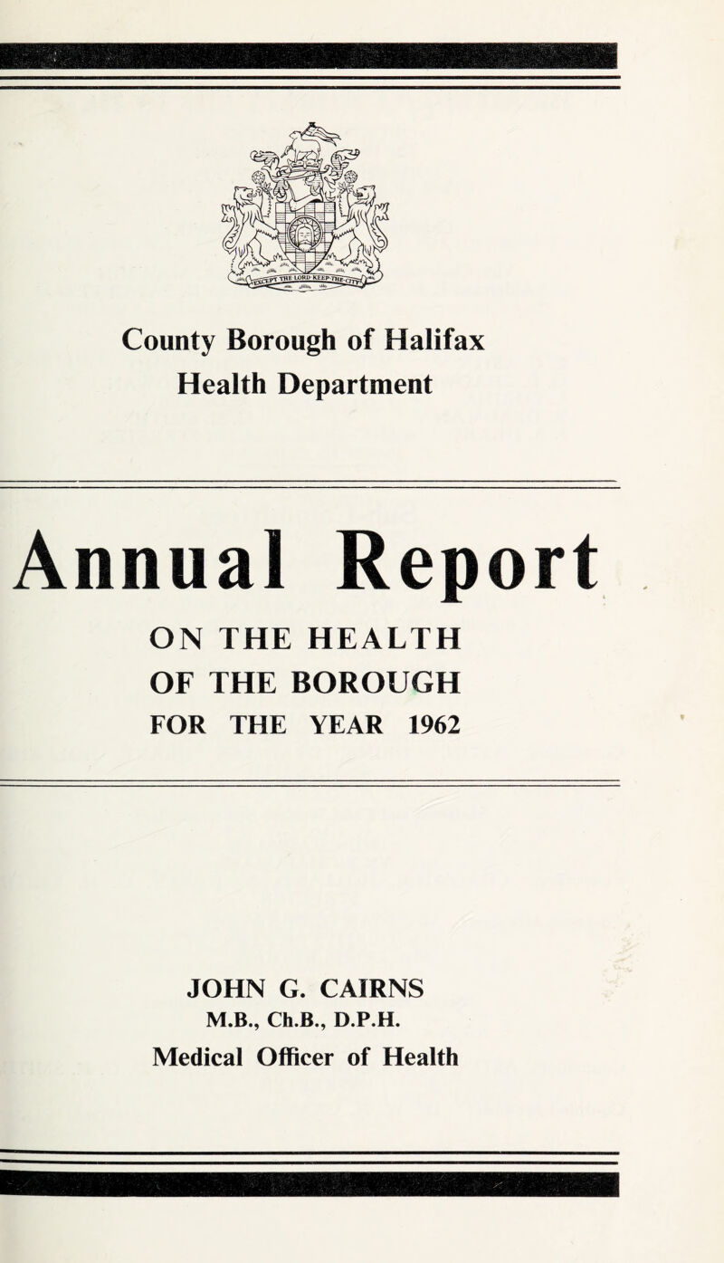 County Borough of Halifax Health Department Annual Report ON THE HEALTH OF THE BOROUGH FOR THE YEAR 1962 JOHN G. CAIRNS M.B., Ch.B., D.P.H. Medical Officer of Health