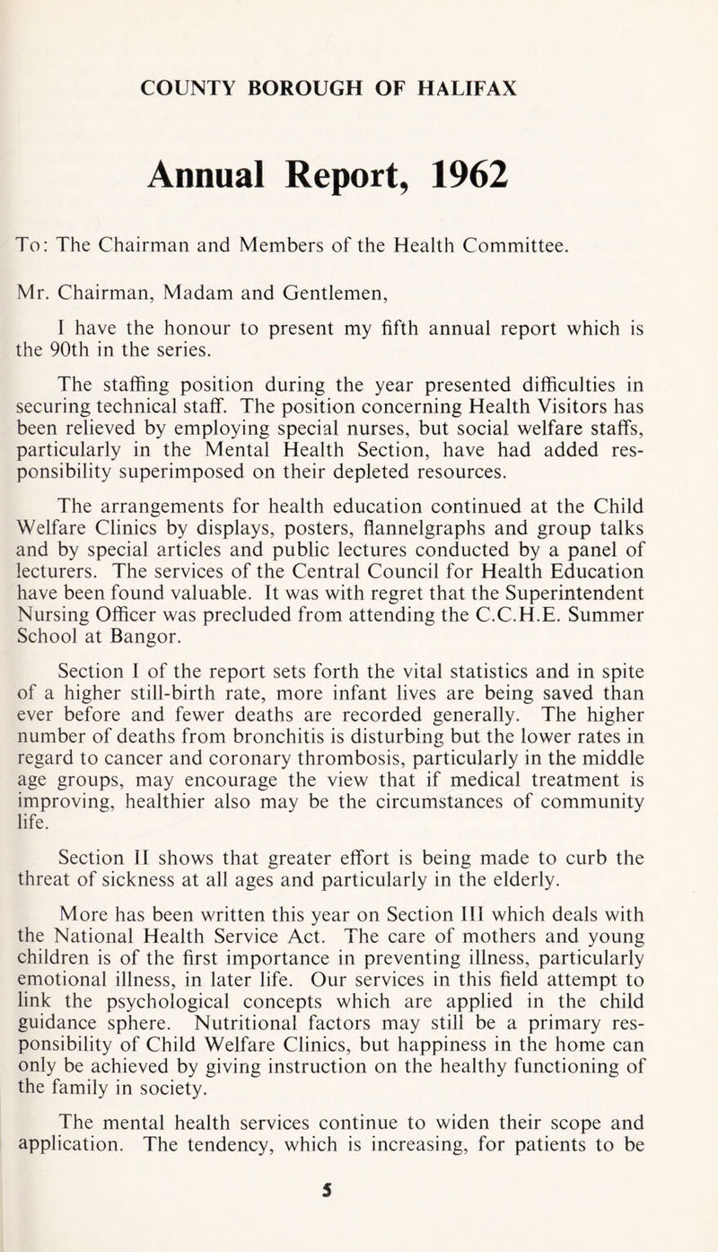 Annual Report, 1962 To: The Chairman and Members of the Health Committee. Mr. Chairman, Madam and Gentlemen, I have the honour to present my fifth annual report which is the 90th in the series. The staffing position during the year presented difficulties in securing technical staff. The position concerning Health Visitors has been relieved by employing special nurses, but social welfare staffs, particularly in the Mental Health Section, have had added res- ponsibility superimposed on their depleted resources. The arrangements for health education continued at the Child Welfare Clinics by displays, posters, flannelgraphs and group talks and by special articles and public lectures conducted by a panel of lecturers. The services of the Central Council for Health Education have been found valuable. It was with regret that the Superintendent Nursing Officer was precluded from attending the C.C.H.E. Summer School at Bangor. Section I of the report sets forth the vital statistics and in spite of a higher still-birth rate, more infant lives are being saved than ever before and fewer deaths are recorded generally. The higher number of deaths from bronchitis is disturbing but the lower rates in regard to cancer and coronary thrombosis, particularly in the middle age groups, may encourage the view that if medical treatment is improving, healthier also may be the circumstances of community life. Section II shows that greater effort is being made to curb the threat of sickness at all ages and particularly in the elderly. More has been written this year on Section 111 which deals with the National Health Service Act. The care of mothers and young children is of the first importance in preventing illness, particularly emotional illness, in later life. Our services in this field attempt to link the psychological concepts which are applied in the child guidance sphere. Nutritional factors may still be a primary res- ponsibility of Child Welfare Clinics, but happiness in the home can only be achieved by giving instruction on the healthy functioning of the family in society. The mental health services continue to widen their scope and application. The tendency, which is increasing, for patients to be