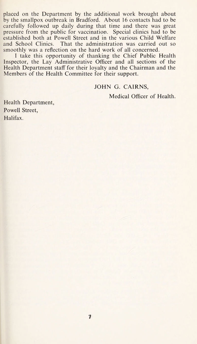placed on the Department by the additional work brought about by the smallpox outbreak in Bradford. About 16 contacts had to be carefully followed up daily during that time and there was great pressure from the public for vaccination. Special clinics had to be established both at Powell Street and in the various Child Welfare and School Clinics. That the administration was carried out so smoothly was a reflection on the hard work of all concerned. I take this opportunity of thanking the Chief Public Health Inspector, the Lay Administrative Officer and all sections of the Health Department staff for their loyalty and the Chairman and the Members of the Health Committee for their support. JOHN G. CAIRNS, Medical Officer of Health. Health Department, Powell Street, Halifax.
