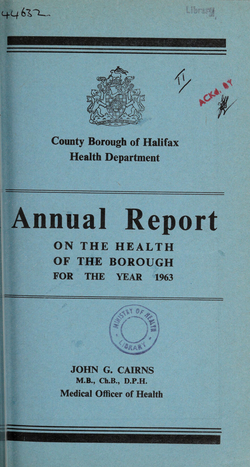 4-C/ County Borough of Halifax Health Department Annual Report ON THE HEALTH OF THE BOROUGH FOR THE YEAR 1963 JOHN G. CAIRNS M.B., Ch.B., D.P.H. Medical Officer of Health