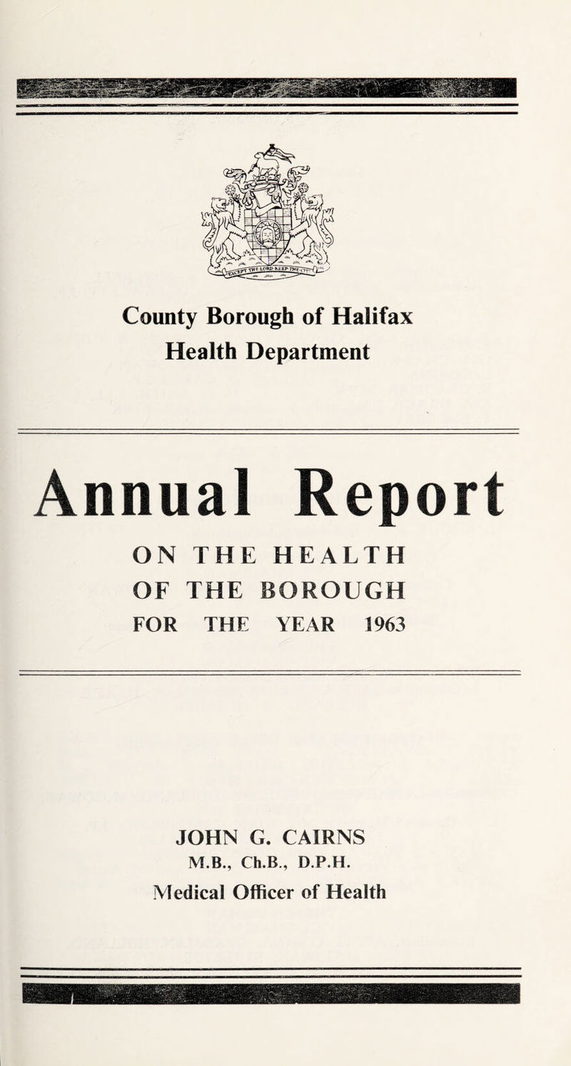County Borough of Halifax Health Department Annual Report ON THE HEALTH OF THE BOROUGH FOR THE YEAR 1963 JOHN G. CAIRNS M.B., Ch.B., D.P.H. Medical Officer of Health
