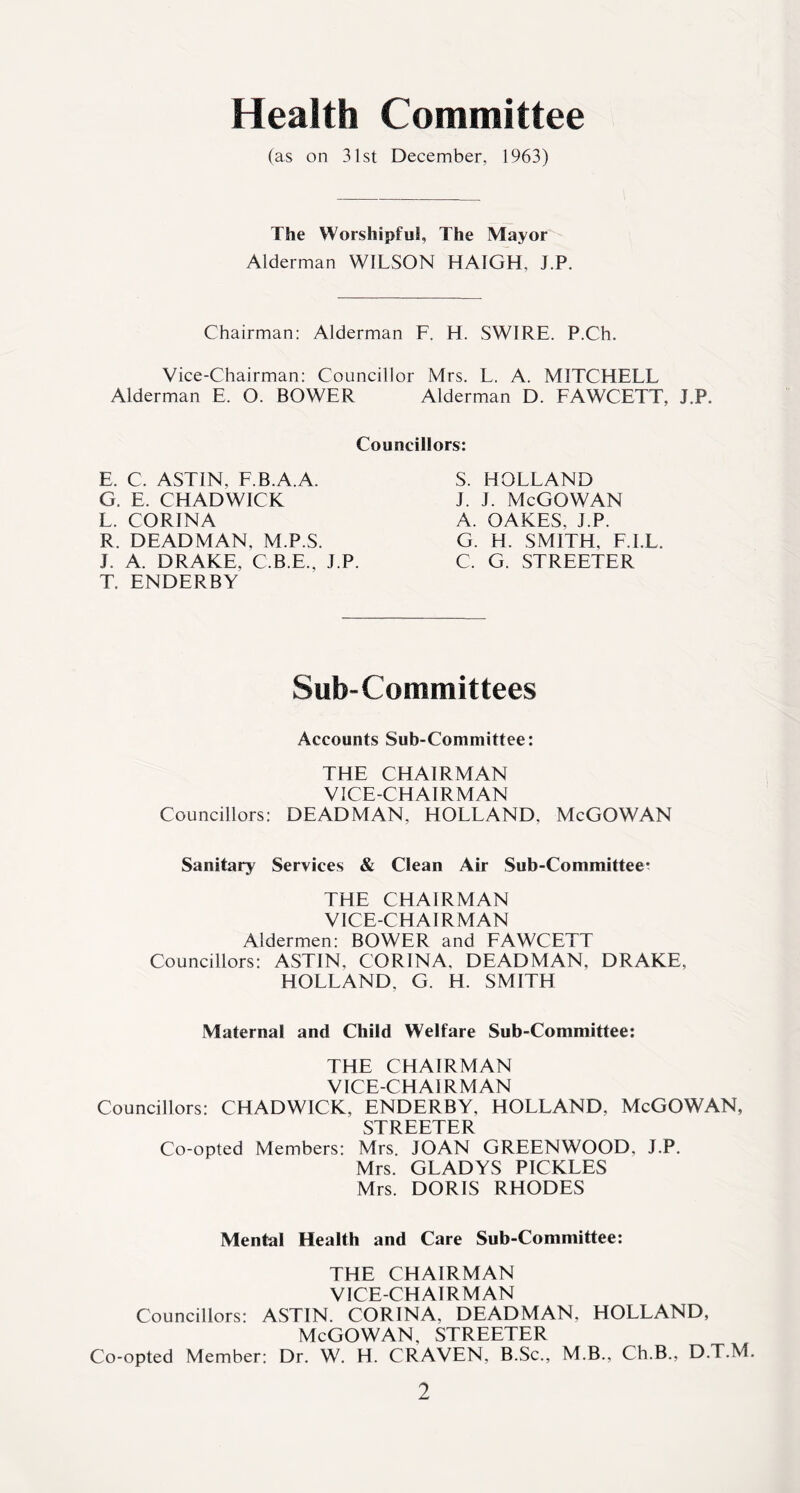 Health Committee (as on 31st December, 1963) The Worshipful, The Mayor Alderman WILSON HAIGH. J.P. Chairman: Alderman F. H. SWIRE. P.Ch. Vice-Chairman: Councillor Mrs. L. A. MITCHELL Alderman E. O. BOWER Alderman D. FAWCETT, J.P. Councillors: E. C. ASTIN, F.B.A.A. G. E. CHADWICK L. CORINA R. DEADMAN, M.P.S. J. A. DRAKE. C.B.E., J.P. T. ENDERBY S. HOLLAND j. j. McGowan A. OAKES, J.P. G. H. SMITH, F.I.L. C. G. STREETER Sub-Committees Accounts Sub-Committee: THE CHAIRMAN VICE-CHAIRMAN Councillors: DEADMAN. HOLLAND, McGOWAN Sanitary Services & Clean Air Sub-Committee^ THE CHAIRMAN VICE-CHAIRMAN Aldermen: BOWER and FAWCETT Councillors: ASTIN, CORINA, DEADMAN, DRAKE. HOLLAND, G. H. SMITH Maternal and Child Welfare Sub-Committee: THE CHAIRMAN VICE-CHAIRMAN Councillors: CHADWICK, ENDERBY, HOLLAND, McGOWAN, STREETER Co-opted Members: Mrs. JOAN GREENWOOD, J.P. Mrs. GLADYS PICKLES Mrs. DORIS RHODES Mental Health and Care Sub-Committee: THE CHAIRMAN VICE-CHAIRMAN Councillors: ASTIN. CORINA, DEADMAN, HOLLAND, McGOWAN, STREETER Co-opted Member: Dr. W. H. CRAVEN, B.Sc., M.B., Ch.B., D.T.M.