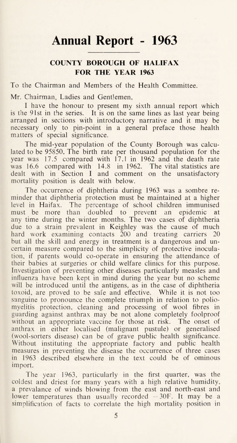 Annual Report - 1963 COUNTY BOROUGH OF HALIFAX FOR THE YEAR 1963 To the Chairman and Members of the Health Committee. Mr. Chairman, Ladies and Gentlemen, I have the honour to present my sixth annual report which is the 91st in the series. It is on the same lines as last year being arranged in sections with introductory narrative and it may be necessary only to pin-point in a general preface those health matters of special significance. The mid-year population of the County Borough was calcu- lated to be 95850. The birth rate per thousand population for the year was 17.5 compared with 17.1 in 1962 and the death rate was 16.6 compared with 14.8 in 1962. The vital statistics are dealt with in Section I and comment on the unsatisfactory mortality position is dealt with below. The occurrence of diphtheria during 1963 was a sombre re- minder that diphtheria protection must be maintained at a higher level in Haifax. The percentage of school children immunised must be more than doubled to prevent an epidemic at any time during the winter months. The two cases of diphtheria due to a strain prevalent in Keighley was the cause of much hard work examining contacts 200 and treating carriers 20 but all the skill and energy in treatment is a dangerous and un- certain measure compared to the simplicity of protective inocula- tion, if parents would co-operate in ensuring the attendance of their babies at surgeries or child welfare clinics for this purpose. Investigation of preventing other diseases particularly measles and influenza have been kept in mind during the year but no scheme will be introduced until the antigens, as in the case of diphtheria toxoid, are proved to be safe and effective. While it is not too sanguine to pronounce the complete triumph in relation to polio- myelitis protection, cleaning and processing of wool fibres in guarding against anthrax may be not alone completely foolproof without an appropriate vaccine for those at risk. The onset of anthrax in either localised (malignant pustule) or generalised (wool-sorters disease) can be of grave public health significance. Without instituting the appropriate factory and public health measures in preventing the disease the occurrence of three cases in 1963 described elsewhere in the text could be of ominous import. The year 1963, particularly in the first quarter, was the coldest and driest for many years with a high relative humidity, a prevalance of winds blowing from the east and north-east and lower temperatures than usually recorded — 30F. It may be a simplification of facts to correlate the high mortality position in
