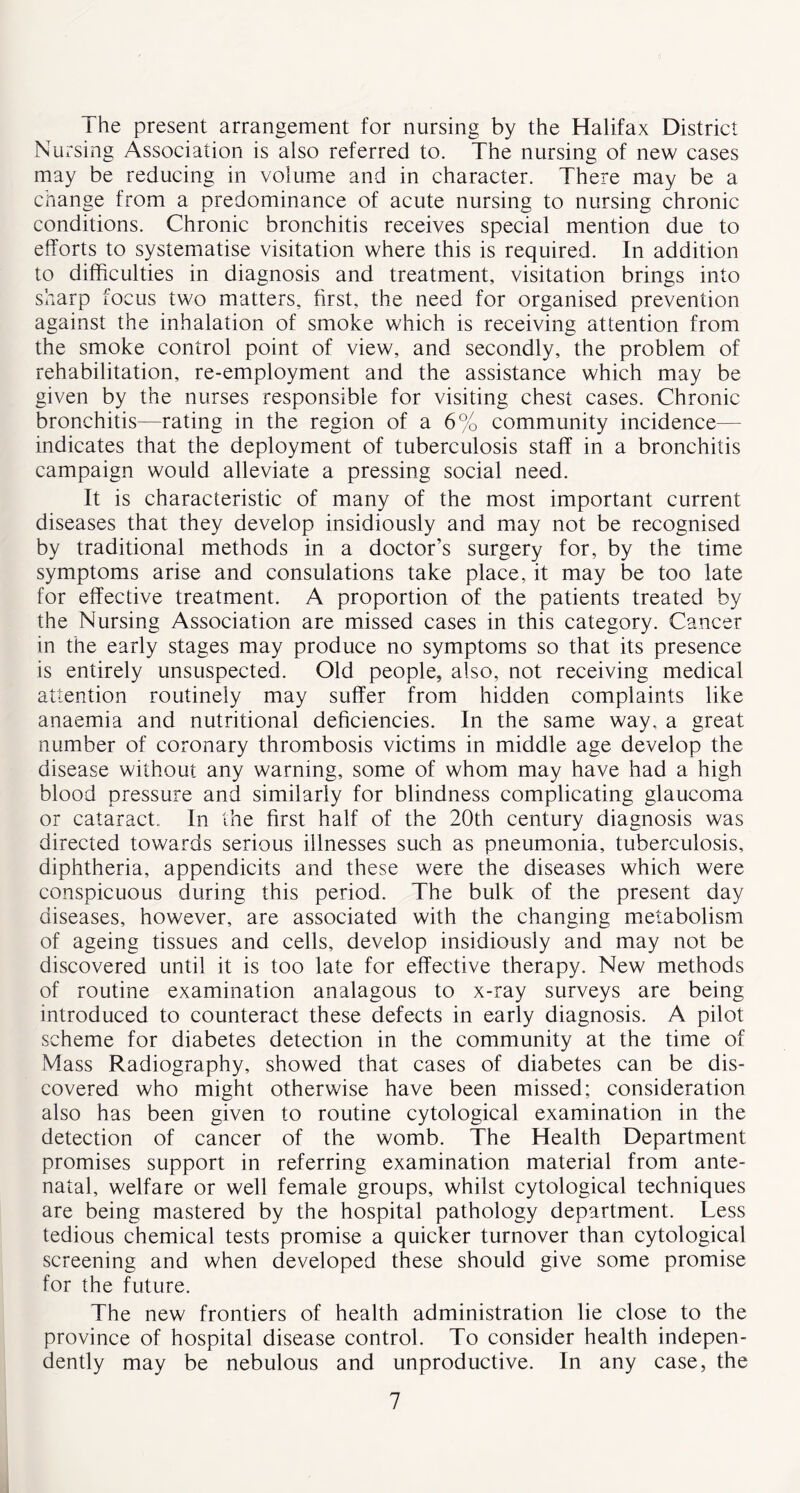The present arrangement for nursing by the Halifax District Nursing Association is also referred to. The nursing of new cases may be reducing in volume and in character. There may be a change from a predominance of acute nursing to nursing chronic conditions. Chronic bronchitis receives special mention due to efforts to systematise visitation where this is required. In addition to difficulties in diagnosis and treatment, visitation brings into sharp focus two matters, first, the need for organised prevention against the inhalation of smoke which is receiving attention from the smoke control point of view, and secondly, the problem of rehabilitation, re-employment and the assistance which may be given by the nurses responsible for visiting chest cases. Chronic bronchitis—rating in the region of a 6% community incidence— indicates that the deployment of tuberculosis staff in a bronchitis campaign would alleviate a pressing social need. It is characteristic of many of the most important current diseases that they develop insidiously and may not be recognised by traditional methods in a doctor’s surgery for, by the time symptoms arise and consulations take place, it may be too late for effective treatment. A proportion of the patients treated by the Nursing Association are missed cases in this category. Cancer in the early stages may produce no symptoms so that its presence is entirely unsuspected. Old people, also, not receiving medical attention routinely may suffer from hidden complaints like anaemia and nutritional deficiencies. In the same way, a great number of coronary thrombosis victims in middle age develop the disease without any warning, some of whom may have had a high blood pressure and similarly for blindness complicating glaucoma or cataract. In the first half of the 20th century diagnosis was directed towards serious illnesses such as pneumonia, tuberculosis, diphtheria, appendicits and these were the diseases which were conspicuous during this period. The bulk of the present day diseases, however, are associated with the changing metabolism of ageing tissues and cells, develop insidiously and may not be discovered until it is too late for effective therapy. New methods of routine examination analagous to x-ray surveys are being introduced to counteract these defects in early diagnosis. A pilot scheme for diabetes detection in the community at the time of Mass Radiography, showed that cases of diabetes can be dis- covered who might otherwise have been missed; consideration also has been given to routine cytological examination in the detection of cancer of the womb. The Health Department promises support in referring examination material from ante- natal, welfare or well female groups, whilst cytological techniques are being mastered by the hospital pathology department. Less tedious chemical tests promise a quicker turnover than cytological screening and when developed these should give some promise for the future. The new frontiers of health administration lie close to the province of hospital disease control. To consider health indepen- dently may be nebulous and unproductive. In any case, the