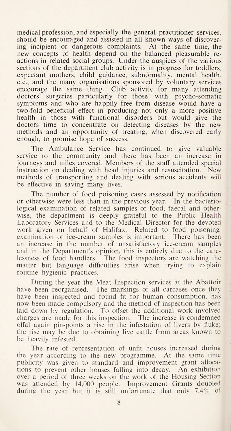 medical profession, and especially the general practitioner services, should be encouraged and assisted in all known ways of discover- ing incipient or dangerous complaints. At the same time, the new concepts of health depend on the balanced pleasurable re- actions in related social groups. Under the auspices of the various sections of the department club activity is in progress for toddlers, expectant mothers, child guidance, subnormality, mental health, etc., and the many organisations sponsored by voluntary services encourage the same thing. Club activity for many attending doctors’ surgeries particularly for those with psycho-somatic symptoms and who are happily free from disease would have a two-fold beneficial effect in producing not only a more positive health in those with functional disorders but would give the doctors time to concentrate on detecting diseases by the new methods and an opportunity of treating, when discovered early enough, to promise hope of success. The Ambulance Service has continued to give valuable service to the community and there has been an increase in journeys and miles covered. Members of the staff attended special instruction on dealing with head injuries and resuscitation. New methods of transporting and dealing with serious accidents will be effective in saving many lives. The number of food poisoning cases assessed by notification or otherwise were less than in the previous year. In the bacterio- logical examination of related samples of food, faecal and other- wise, the department is deeply grateful to the Public Health Laboratory Services and to the Medical Director for the devoted work given on behalf of Halifax. Related to food poisoning, examination of ice-cream samples is important. There has been an increase in the number of unsatisfactory ice-cream samples and in the Department’s opinion, this is entirely due to the care- lessness of food handlers. The food inspectors are watching the matter but language difficulties arise when trying to explain routine hygienic practices. During the year the Meat Inspection services at the Abattoir have been reorganised. The markings of all carcases once they have been inspected and found fit for human consumption, has now been made compulsory and the method of inspection has been laid down by regulation. To offset the additional work involved charges are made for this inspection. The increase is condemned offal again pin-points a rise in the infestation of livers by fluke; the rise may be due to obtaining live cattle from areas known to be heavily infested. The rate of representation of unfit houses increased during the year according to the new programme. At the same time publicity was given to standard and improvement grant alloca- tions to prevent other houses falling into decay. An exhibition over a period of three weeks on the work of the Housing Section was attended by 14,000 people. Improvement Grants doubled during the year but it is still unfortunate that only 7.4% of