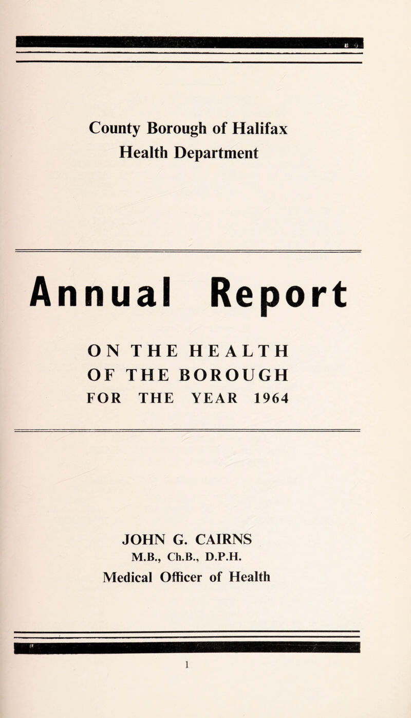 County Borough of Halifax Health Department Annual Report ON THE HEALTH OF THE BOROUGH FOR THE YEAR 1964 JOHN G. CAIRNS M.B., Ch.B., D.P.H. Medical Officer of Health